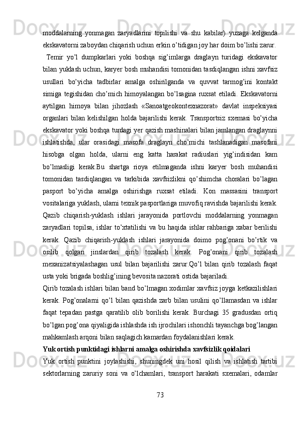 moddalarning   yonmagan   zaryadlarini   topilishi   va   shu   kabilar)   yuzaga   kelganda
ekskavatorni zaboydan chiqarish uchun erkin o’tidigan joy har doim bo’lishi zarur.
  Temir   yo’l   dumpkarlari   yoki   boshqa   sig’imlarga   draglayn   turidagi   ekskavator
bilan yuklash uchun, karyer bosh muhandisi tomonidan tasdiqlangan ishni xavfsiz
usullari   bo’yicha   tadbirlar   amalga   oshirilganda   va   quvvat   tarmog’ini   kontakt
simiga   tegishidan   cho’mich   himoyalangan   bo’lsagina   ruxsat   etiladi.   Ekskavatorni
aytilgan   himoya   bilan   jihozlash   «Sanoatgeokontexnazorat»   davlat   inspeksiyasi
organlari   bilan   kelishilgan   holda   bajarilishi   kerak.   Transportsiz   sxemasi   bo’yicha
ekskavator yoki boshqa turdagi yer qazish mashinalari bilan jamlangan draglaynni
ishlatishda,   ular   orasidagi   masofa   draglayn   cho’michi   tashlanadigan   masofani
hisobga   olgan   holda,   ularni   eng   katta   harakat   radiuslari   yig’indisidan   kam
bo’lmasligi   kerak.Bu   shartga   rioya   etilmaganda   ishni   karyer   bosh   muhandisi
tomonidan   tasdiqlangan   va   tarkibida   xavfsizlikni   qo’shimcha   choralari   bo’lagan
pasport   bo’yicha   amalga   oshirishga   ruxsat   etiladi.   Kon   massasini   transport
vositalariga yuklash, ularni texnik pasportlariga muvofiq ravishda bajarilishi kerak.
Qazib   chiqarish-yuklash   ishlari   jarayonida   portlovchi   moddalarning   yonmagan
zaryadlari   topilsa,  ishlar  to’xtatilishi   va bu  haqida  ishlar  rahbariga xabar   berilishi
kerak.   Qazib   chiqarish-yuklash   ishlari   jarayonida   doimo   pog’onani   bo’rtik   va
osilib   qolgan   jinslardan   qirib   tozalash   kerak.   Pog’onani   qirib   tozalash
mexanizatsiyalashagan   usul   bilan   bajarilishi   zarur.Qo’l   bilan   qirib   tozalash   faqat
usta yoki brigada boshlig’ining bevosita nazorati ostida bajariladi. 
Qirib tozalash ishlari bilan band bo’lmagan xodimlar xavfsiz joyga ketkazilishlari
kerak.   Pog’onalarni   qo’l   bilan   qazishda   zarb   bilan   usulini   qo’llamasdan   va   ishlar
faqat   tepadan   pastga   qaratilib   olib   borilishi   kerak.   Burchagi   35   gradusdan   ortiq
bo’lgan pog’ona qiyaligida ishlashda ish ijrochilari ishonchli tayanchga bog’langan
mahkamlash arqoni bilan saqlagich kamardan foydalanishlari kerak.
Yuk ortish punktidagi ishlarni amalga oshirishda xavfsizlik qoidalari 
Yuk   ortish   punktini   joylashishi,   shuningdek   uni   hosil   qilish   va   ishlatish   tartibi
sektorlarning   zaruriy   soni   va   o’lchamlari,   transport   harakati   sxemalari,   odamlar
73 