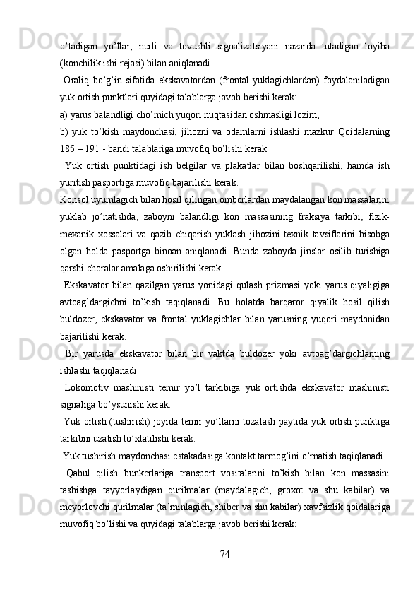 o’tadigan   yo’llar,   nurli   va   tovushli   signalizatsiyani   nazarda   tutadigan   loyiha
(konchilik ishi rejasi) bilan aniqlanadi. 
  Oraliq   bo’g’in   sifatida   ekskavatordan   (frontal   yuklagichlardan)   foydalaniladigan
yuk ortish punktlari quyidagi talablarga javob berishi kerak:
a) yarus balandligi cho’mich yuqori nuqtasidan oshmasligi lozim;
b)   yuk   to’kish   maydonchasi,   jihozni   va   odamlarni   ishlashi   mazkur   Qoidalarning
185  –  191  -   bandi talablariga muvofiq bo’lishi kerak.
  Yuk   ortish   punktidagi   ish   belgilar   va   plakatlar   bilan   boshqarilishi,   hamda   ish
yuritish pasportiga muvofiq bajarilishi kerak. 
Konsol uyumlagich bilan hosil qilingan omborlardan maydalangan kon massalarini
yuklab   jo’natishda,   zaboyni   balandligi   kon   massasining   fraksiya   tarkibi,   fizik-
mexanik   xossalari   va   qazib   chiqarish-yuklash   jihozini   texnik   tavsiflarini   hisobga
olgan   holda   pasportga   binoan   aniqlanadi.   Bunda   zaboyda   jinslar   osilib   turishiga
qarshi choralar amalaga oshirilishi kerak.
  Ekskavator   bilan   qazilgan   yarus   yonidagi   qulash   prizmasi   yoki   yarus   qiyaligiga
avtoag’dargichni   to’kish   taqiqlanadi.   Bu   holatda   barqaror   qiyalik   hosil   qilish
buldozer,   ekskavator   va   frontal   yuklagichlar   bilan   yarusning   yuqori   maydonidan
bajarilishi kerak. 
  Bir   yarusda   ekskavator   bilan   bir   vaktda   buldozer   yoki   avtoag’dargichlarning
ishlashi  taqiqlanadi.  
  Lokomotiv   mashinisti   temir   yo’l   tarkibiga   yuk   ortishda   ekskavator   mashinisti
signaliga bo’ysunishi kerak. 
  Yuk ortish (tushirish) joyida temir yo’llarni tozalash paytida yuk ortish punktiga
tarkibni uzatish to’xtatilishi kerak. 
  Yuk tushirish maydonchasi estakadasiga kontakt tarmog’ini o’rnatish  taqiqlanadi.  
  Qabul   qilish   bunkerlariga   transport   vositalarini   to’kish   bilan   kon   massasini
tashishga   tayyorlaydigan   qurilmalar   (maydalagich,   groxot   va   shu   kabilar)   va
meyorlovchi qurilmalar (ta’minlagich, shiber va shu kabilar)  xavfsizlik  q oidalariga
muvofiq bo’lishi va quyidagi talablarga javob berishi kerak:
74 