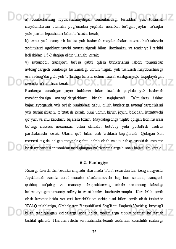 a)   bunkerlarning   foydalanilmaydigan   tomonlaridagi   teshiklar,   yuk   tushirish
maydonchasini   odamlar   pog’onadan   yiqilishi   mumkin   bo’lgan   joylar,   to’siqlar
yoki jinslar tepachalari bilan to’silishi kerak;
b)   temir   yo’l   transporti   bo’lsa   yuk   tushirish   maydonchalari   xizmat   ko’rsatuvchi
xodimlarni   ogohlantiruvchi   tovush   signali   bilan   jihozlanishi   va   temir   yo’l   tarkibi
kelishidan 1,5-2 daqiqa oldin ulanishi kerak;
v)   avtomobil   transporti   bo’lsa   qabul   qilish   bunkerlarini   ishchi   tomonidan
avtoag’dargich   bunkerga   tushmasligi   uchun   tirgak,   yuk   tushirish   maydonchasiga
esa avtoag’dargich yuk to’kishga kirishi uchun ruxsat etadigan yoki taqiqlaydigan
svetofor o’rnatilishi kerak.
Bunkerga   boradigan   joyni   buldozer   bilan   tozalash   paytida   yuk   tushirish
maydonchasiga   avtoag’dargichlarni   kirishi   taqiqlanadi.   Ta’mirlash   ishlari
bajarilayotganda yuk ortish punktidagi qabul qilish bunkeriga avtoag’dargichlarni
yuk   tushirishlarini   to’xtatish   kerak,   buni   uchun   kirish   joyini   bekitish,   kuzatuvchi
qo’yish va shu kabilarni bajarish lozim. Maydalagichga tiqilib qolgan kon massasi
bo’lagi   maxsus   mexanizm   bilan   olinishi,   butoboy   yoki   portaltish   usulida
parchalanishi   kerak.   Ularni   qo’l   bilan   olib   tashlash   taqiqlanadi.   Qulagan   kon
massasi   tagida   qolgan   maydalagichni   ochib   olish   va   uni   ishga   tushirish   korxona
bosh muhandisi tomonidan tasdiqlangan yo’riqnomalarga binoan bajarilishi kerak.
6 .2. Ekologiya
Xozirgi  davrda fan-texnika inqilobi  sharoitida tabiat  resurslaridan keng miqyosda
foydalanish   xamda   atrof   muxitni   ifloslantiruvchi   tog’-kon   sanoati,   transport,
qishloq   xo’jaligi   va   maishiy   chiqindilarning   ortishi   insonning   tabiatga
ko’rsatayotgan   umumiy   salbiy   ta’sirini   keskin   kuchaytirmoqda   .   Konchilik   qazib
olish   korxonalarida   yer   osti   konchilik   va   ochiq   usul   bilan   qazib   olish   ishlarida
XYAQ talablariga, O’zbekiston Respublikasi Sog’liqni Saqlash Vazirligi buyrug’i
bilan   tasdiqlangan   qoidalarga   mos   holda   xodimlarga   tibbiy   xizmat   ko’rsatish
tashkil   qilinadi.   Hamma   ishchi   va   muhandis-texnik   xodimlar   konchilik   ishlariga
75 