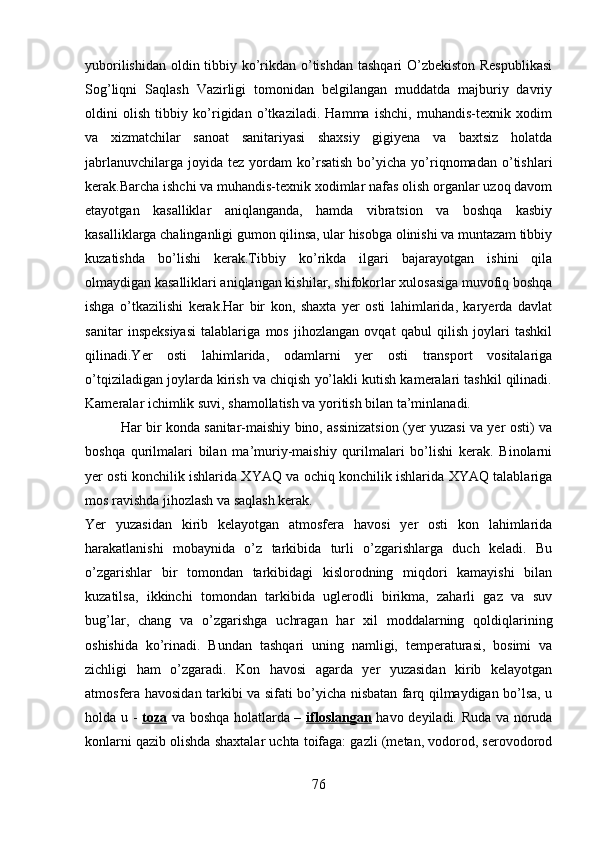 yuborilishidan oldin tibbiy ko’rikdan o’tishdan tashqari O’zbekiston Respublikasi
Sog’liqni   Saqlash   Vazirligi   tomonidan   belgilangan   muddatda   majburiy   davriy
oldini   olish   tibbiy   ko’rigidan   o’tkaziladi.   Hamma   ishchi,   muhandis-texnik   xodim
va   xizmatchilar   sanoat   sanitariyasi   shaxsiy   gigiyena   va   baxtsiz   holatda
jabrlanuvchilarga   joyida  tez   yordam   ko’rsatish   bo’yicha  yo’riqnomadan   o’tishlari
kerak.Barcha ishchi va muhandis-texnik xodimlar nafas olish organlar uzoq davom
etayotgan   kasalliklar   aniqlanganda,   hamda   vibratsion   va   boshqa   kasbiy
kasalliklarga chalinganligi gumon qilinsa, ular hisobga olinishi va muntazam tibbiy
kuzatishda   bo’lishi   kerak.Tibbiy   ko’rikda   ilgari   bajarayotgan   ishini   qila
olmaydigan kasalliklari aniqlangan kishilar, shifokorlar xulosasiga muvofiq boshqa
ishga   o’tkazilishi   kerak.Har   bir   kon,   shaxta   yer   osti   lahimlarida,   karyerda   davlat
sanitar   inspeksiyasi   talablariga   mos   jihozlangan   ovqat   qabul   qilish   joylari   tashkil
qilinadi.Yer   osti   lahimlarida,   odamlarni   yer   osti   transport   vositalariga
o’tqiziladigan joylarda kirish va chiqish yo’lakli kutish kameralari tashkil qilinadi.
Kameralar ichimlik suvi, shamollatish va yoritish bilan ta’minlanadi.
Har bir konda sanitar-maishiy bino, assinizatsion (yer yuzasi va yer osti) va
boshqa   qurilmalari   bilan   ma’muriy-maishiy   qurilmalari   bo’lishi   kerak.   Binolarni
yer osti konchilik ishlarida XYAQ va ochiq konchilik ishlarida XYAQ talablariga
mos ravishda jihozlash va saqlash kerak.
Yer   yuzasidan   kirib   kelayotgan   atmosfera   havosi   yer   osti   kon   lahimlarida
harakatlanishi   mobaynida   o’z   tarkibida   turli   o’zgarishlarga   duch   keladi.   Bu
o’zgarishlar   bir   tomondan   tarkibidagi   kislorodning   miqdori   kamayishi   bilan
kuzatilsa,   ikkinchi   tomondan   tarkibida   uglerodli   birikma,   zaharli   gaz   va   suv
bug’lar,   chang   va   o’zgarishga   uchragan   har   xil   moddalarning   qoldiqlarining
oshishida   ko’rinadi.   Bundan   tashqari   uning   namligi,   temperaturasi,   bosimi   va
zichligi   ham   o’zgaradi.   Kon   havosi   agarda   yer   yuzasidan   kirib   kelayotgan
atmosfera havosidan tarkibi va sifati bo’yicha nisbatan farq qilmaydigan bo’lsa, u
holda u -   toza   va boshqa holatlarda –   ifloslangan   havo deyiladi.   Ruda va noruda
konlarni qazib olishda shaxtalar uchta toifaga: gazli (metan, vodorod, serovodorod
76 