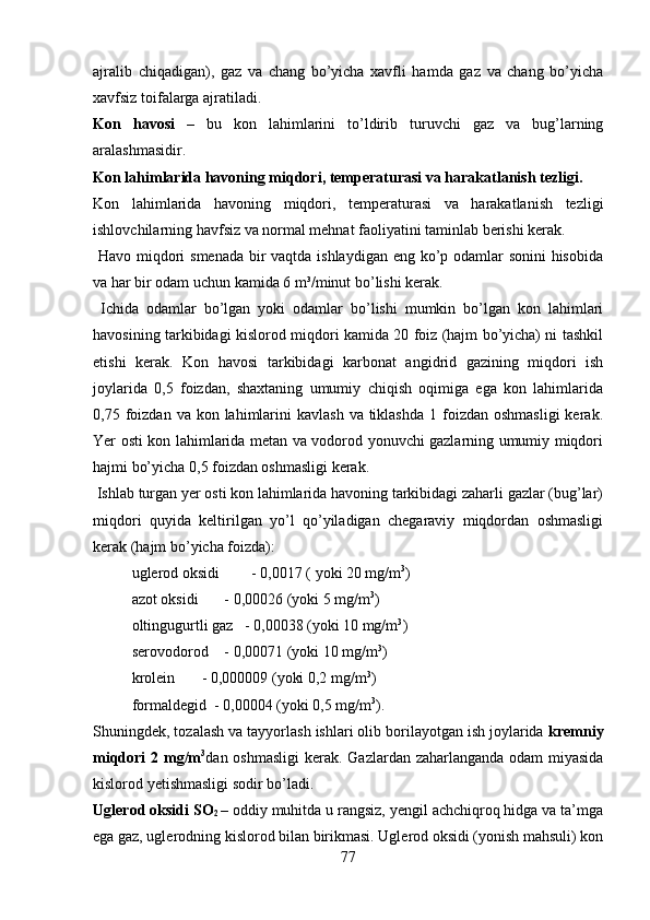 ajralib   chiqadigan),   gaz   va   chang   bo’yicha   xavfli   hamda   gaz   va   chang   bo’yicha
xavfsiz toifalarga ajratiladi. 
Kon   havosi   –   bu   kon   lahimlarini   to’ldirib   turuvchi   gaz   va   bug’larning
aralashmasidir.
Kon lahimlarida havoning miqdori, temperaturasi va harakatlanish tezligi .
Kon   lahimlarida   havoning   miqdori,   temperaturasi   va   harakatlanish   tezligi
ishlovchilarning havfsiz va normal mehnat faoliyatini taminlab berishi kerak.
  Havo miqdori  smenada  bir vaqtda ishlaydigan eng ko’p odamlar  sonini  hisobida
va har bir odam uchun kamida 6 m³/minut bo’lishi kerak.
  Ichida   odamlar   bo’lgan   yoki   odamlar   bo’lishi   mumkin   bo’lgan   kon   lahimlari
havosining tarkibidagi kislorod miqdori kamida 20 foiz (hajm bo’yicha) ni tashkil
etishi   kerak.   Kon   havosi   tarkibidagi   karbonat   angidrid   gazining   miqdori   ish
joylarida   0,5   foizdan,   shaxtaning   umumiy   chiqish   oqimiga   ega   kon   lahimlarida
0,75 foizdan  va kon  lahimlarini   kavlash  va  tiklashda   1 foizdan  oshmasligi   kerak.
Yer osti kon lahimlarida metan va vodorod yonuvchi gazlarning umumiy miqdori
hajmi bo’yicha 0,5 foizdan oshmasligi kerak.
 Ishlab turgan yer osti kon lahimlarida havoning tarkibidagi zaharli gazlar (bug’lar)
miqdori   quyida   keltirilgan   yo’l   qo’yiladigan   chegaraviy   miqdordan   oshmasligi
kerak (hajm bo’yicha foizda):
uglerod oksidi  - 0,0017 ( yoki 20 mg/m 3
)
azot oksidi     - 0,00026 (yoki 5 mg/m 3
)
  oltingugurtli gaz   - 0,00038 (yoki 10 mg/m 3
)
serovodorod     - 0,00071 (yoki 10 mg/m 3
) 
krolein       - 0,000009 (yoki 0,2 mg/m 3
)
formaldegid  - 0,00004 (yoki 0,5 mg/m 3
) .
Shuningdek, tozalash va tayyorlash ishlari olib borilayotgan ish joylarida  kremniy
miqdori  2 mg/m 3
dan oshmasligi  kerak.   Gazlardan zaharlanganda odam miyasida
kislorod yetishmasligi sodir bo’ladi.
Uglerod oksidi SO
2  – oddiy muhitda u rangsiz, yengil achchiqroq hidga va ta’mga
ega gaz, uglerodning kislorod bilan birikmasi. Uglerod oksidi (yonish mahsuli) kon
77 