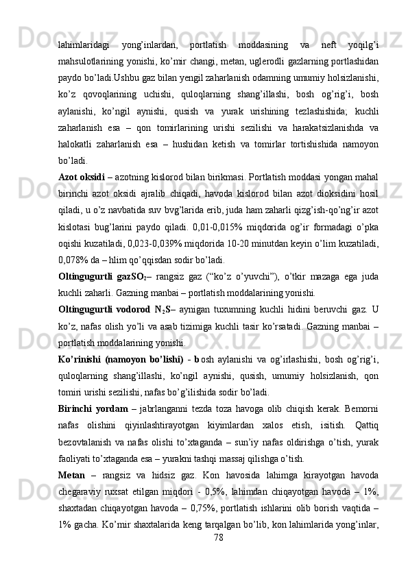 lahimlaridagi   yong’inlardan,   portlatish   moddasining   va   neft   yoqilg’i
mahsulotlarining yonishi, ko’mir changi, metan, uglerodli gazlarning portlashidan
paydo bo’ladi.Ushbu gaz bilan yengil zaharlanish odamning umumiy holsizlanishi,
ko’z   qovoqlarining   uchishi,   quloqlarning   shang’illashi,   bosh   og’rig’i,   bosh
aylanishi,   ko’ngil   aynishi,   qusish   va   yurak   urishining   tezlashishida;   kuchli
zaharlanish   esa   –   qon   tomirlarining   urishi   sezilishi   va   harakatsizlanishda   va
halokatli   zaharlanish   esa   –   hushidan   ketish   va   tomirlar   tortishishida   namoyon
bo’ladi.
Azot oksidi   – azotning kislorod bilan birikmasi. Portlatish moddasi yongan mahal
birinchi   azot   oksidi   ajralib   chiqadi,   havoda   kislorod   bilan   azot   dioksidini   hosil
qiladi, u o’z navbatida suv bvg’larida erib, juda ham zaharli qizg’ish-qo’ng’ir azot
kislotasi   bug’larini   paydo   qiladi.   0,01-0,015%   miqdorida   og’ir   formadagi   o’pka
oqishi kuzatiladi, 0,023-0,039% miqdorida 10-20 minutdan keyin o’lim kuzatiladi,
0,078% da – hlim qo’qqisdan sodir bo’ladi.
Oltingugurtli   gazSO
2 –   rangsiz   gaz   (“ko’z   o’yuvchi”),   o’tkir   mazaga   ega   juda
kuchli zaharli. Gazning manbai – portlatish moddalarining yonishi.
Oltingugurtli   vodorod   N
2 S –   aynigan   tuxumning   kuchli   hidini   beruvchi   gaz.   U
ko’z, nafas olish yo’li va asab tizimiga kuchli tasir ko’rsatadi. Gazning manbai  –
portlatish moddalarining yonishi.
Ko’rinishi   (namoyon   bo’lishi)   -   b osh   aylanishi   va   og’irlashishi,   bosh   og’rig’i,
quloqlarning   shang’illashi,   ko’ngil   aynishi,   qusish,   umumiy   holsizlanish,   qon
tomiri urishi sezilishi, nafas bo’g’ilishida sodir bo’ladi.
Birinchi   yordam   –   jabrlanganni   tezda   toza   havoga   olib   chiqish   kerak.   Bemorni
nafas   olishini   qiyinlashtirayotgan   kiyimlardan   xalos   etish,   isitish.   Qattiq
bezovtalanish   va   nafas   olishi   to’xtaganda   –   sun’iy   nafas   oldirishga   o’tish,   yurak
faoliyati to’xtaganda esa – yurakni tashqi massaj qilishga o’tish.
Metan   –   rangsiz   va   hidsiz   gaz.   Kon   havosida   lahimga   kirayotgan   havoda
chegaraviy   ruxsat   etilgan   miqdori   -   0,5%,   lahimdan   chiqayotgan   havoda   –   1%,
shaxtadan   chiqayotgan   havoda   –   0,75%,   portlatish   ishlarini   olib   borish   vaqtida   –
1% gacha. Ko’mir shaxtalarida keng tarqalgan bo’lib, kon lahimlarida yong’inlar,
78 