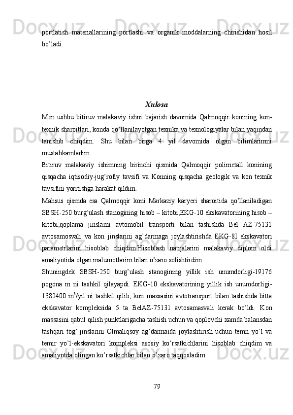 portlatish   materiallarining   portlashi   va   organik   moddalarning   chirishidan   hosil
bo’ladi.
Xulosa
Men   ushbu   bitiruv   malakaviy   ishni   bajarish   davomida   Qalmoqqir   konining   kon-
texnik sharoitlari, konda qo’llanilayotgan texnika va texnologiyalar bilan yaqindan
tanishib   chiqdim.   Shu   bilan   birga   4   yil   davomida   olgan   bilimlarimni
mustahkamladim.
Bitiruv   malakaviy   ishimning   birinchi   qismida   Qalmoqqir   polimetall   konining
qisqacha   iqtisodiy-jug’rofiy   tavsifi   va   Konning   qisqacha   geologik   va   kon   texnik
tavsifini yoritishga harakat qildim.
Mahsus   qismda   esa   Qalmoqqir   koni   Markaziy   karyeri   sharoitida   qo’llaniladigan
SBSH-250 burg’ulash stanogining hisob – kitobi,EKG-10 ekskavatorining hisob –
kitobi,qoplama   jinslarni   avtomobil   transporti   bilan   tashishda   Bel   AZ-75131
avtosamosvali   va   kon   jinslarini   ag’darmaga   joylashtirishda   EKG-8I   ekskavatori
parametrlarini   hisoblab   chiqdim.Hisoblash   natijalarini   malakaviy   diplom   oldi
amaliyotida olgan malumotlarim bilan o’zaro solishtirdim. 
Shuningdek   SBSH-250   burg’ulash   stanogining   yillik   ish   unumdorligi-19176
pogona   m   ni   tashkil   qilayapdi.   EKG-10   ekskavatorining   yillik   ish   unumdorligi-
1382400   m 3
/yil   ni   tashkil   qilib,   kon   massasini   avtotransport   bilan   tashishda   bitta
ekskavator   kompleksida   5   ta   BelAZ-75131   avtosamasvali   kerak   bo’ldi.   Kon
massasini qabul qilish punktlarigacha tashish uchun va qoplovchi xamda balansdan
tashqari   tog’   jinslarini   Olmaliqsoy   ag’darmaida   joylashtirish   uchun   temri   yo’l   va
temir   yo’l-ekskavatori   kompleksi   asosiy   ko’rsatkichlarini   hisoblab   chiqdim   va
amaliyotda olingan ko’rsatkichlar bilan o’zaro taqqosladim.
79 