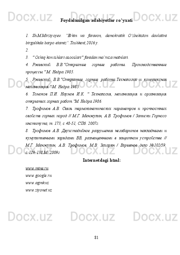 Foydalanilgan adabiyotlar ro’yxati
1. Sh.M.Mirziyoyev.   “Erkin   va   faravon,   demokratik   O’zbekiston   da v latini
birgalikda barpo etamiz”.Toshkent,2016 y.
2.
3. " Ochiq kon ishlari asooslari" fanidan ma`ruza matnlari.
4. Ржевский   В.В."Открытые   горные   работы.   Производственные
процессы." М. Недра.1985.
5. Ржевский   В.В."Открытые   горные   работы.Техналоги я   и   комплексная
механизация." М. Недра.1985.
6. Томоков   П.И.   Наумов   И.К.   "   Техналогия,   механизация   и   организация
открытых горных работ."М. Недра.1986.
7. Трофимов   А.В.   Связь   термокинетических   параметров   и   прочностных
свойств   горных   пород   //   М.Г.   Менжулин,   А.В.   Трофимов   /   Записки   Горного
института, т. 173, с.48-51, СПб. 2007г.
8. Трофимов   А.В.   Двухстадийное   разрушения   негабаритов   накладными   и
кумулятивными   зарядами   ВВ,   размещенными   в   защитном   устройстве   //
М.Г.   Менжулин,   А.В.   Трофимов,   М.В.   Захарян   /   Взрывное   дело   №102/59,
с.129-138 М. 2009г.
Internetdagi  html:
www.mine.ru
www.google.ru
www.agmk.uz
www.ziyonet.uz
81 