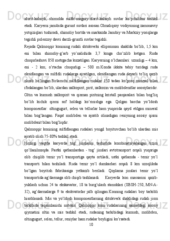 xlorit-kalsiyli,   shimolda   sulfat-magniy-xlorit-kalsiyli   suvlar   ko’pchilikni   tashkil
etadi. Karyerni janubida gurunt suvlari asosan Olmaliqsoy vodiysining zamonaviy
yotqiziqlari tushiradi, shimoliy bortda va markazda Janubiy va Markziy yoriqlarga
tegishli poleozoy davri darzli-gruntli suvlar tegishli.
Rejada   Qalmoqqir   konining   rudali   shtokverki   ellipssimon   shaklda   bo’lib,   1,5   km
eni   bilan   shimoliy-g’arb   yo’nalishida   3,7   kmga   cho’zilib   ketgan.   Ruda
chuqurlashuvi 850 metrgacha kuzatilgan. Karyerning o’lchamlari: uzunligi – 4 km;
eni   -   2   km;   o’rtacha   chuqurligi   –   500   m.Konda   ikkita   tabiy   turidagi   ruda
oksidlangan   va   sulfidli   rudalarga   ajratilgan,   oksidlangan   ruda   deyarli   to’liq   qazib
olinib   bo’lingan.Birlamchi   sulfidlangan   rudalar   150   tadan   ko’proq   mineral   bilan
ifodalangan bo’lib, ulardan xalkopirit, pirit, xalkozin va molibdenitlar asosiylaridir.
Oltin   va   kumush   xalkopirit   va   qisman   piritning   kristall   panjaralari   bilan   bog’liq
bo’lib   kichik   qismi   sof   holdagi   ko’rinishga   ega.   Qolgan   barcha   yo’ldosh
komponentlar:   oltingugurt,   selen   va   tellurlar   ham   yuqorida   qayd   etilgan   mineral
bilan   bog’langan.   Faqat   molibden   va   ajratib   olinadigan   reniyning   asosiy   qismi
molibdenit bilan bog’liqdir.
Qalmoqqir   konining   sulfidlangan   rudalari   yengil   boyituvchan   bo’lib   ulardan   mis
ajratib olish 75-80% tashkil etadi.
Hozirgi   vaqtda   karyerda   tog’   jinslarini   tashishda   kombinatsiyalangan   tizim
qo’llanilmoqda.   Pastki   qatlamlardan   -   tog’   jinslari   avtotransport   orqali   yuqoriga
olib   chiqilib   temir   yo’l   transportiga   qayta   ortiladi,   ustki   qatlamda   -   temir   yo’l
transporti   bilan   tashiladi.   Ruda   temir   yo’l   dumkarlari   orqali   8   km   uzoqlikda
bo’lgan   boyitish   fabrikasiga   yetkazib   beriladi.   Qoplama   jinslari   temir   yo’l
transportida ag’darmaga olib chiqib tashlanadi. Karyerda   kon   massasini   qazib-
yuklash   uchun   24   ta   ekskavator,   18   ta   burg’ulash   stanoklari   (SBSH-250,   MN-A-
32),   ag’darmalarga   9   ta   ekskvatorlar   jalb   qilingan.Konning   rudalari   boy   tarkibli
hisoblanadi.   Mis   va   yo’ ldosh   komponentlarning   shtokverk   shaklidagi   rudali   jism
tarkibida   ta q simlanishi   notekis.   Qalmoqqir   koni   rudalarining   sanoatdagi   asosiy
q iymatini   oltin   va   mis   tashkil   etadi,   rudaning   tarkibidagi   kumush,   molibden,
oltingugurt, selen, tellur, reniylar  h am rudalar boyligini k o’ rsatadi.
10 