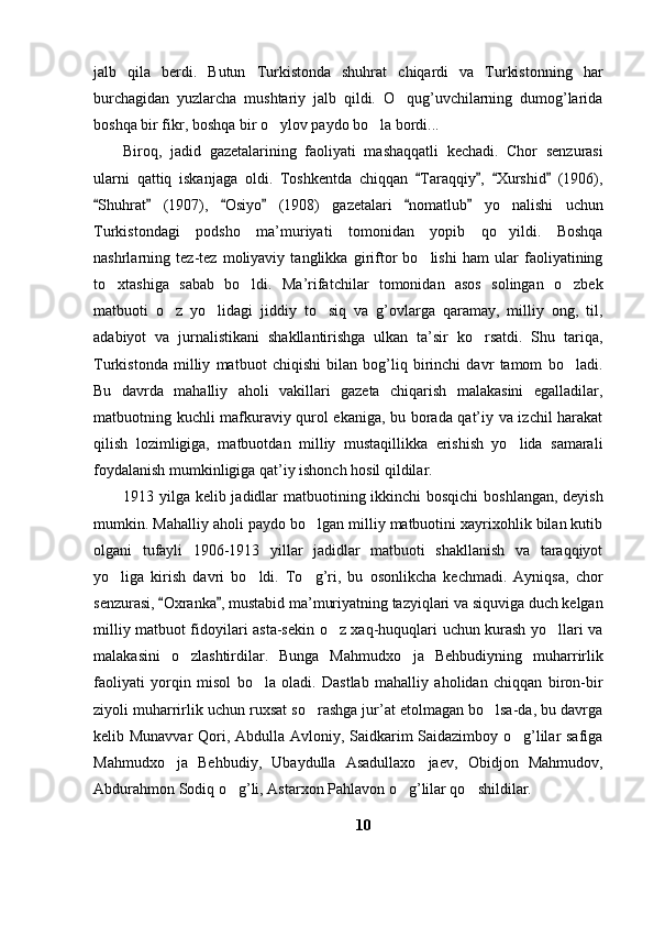 jalb   qila   berdi.   Butun   Turkistonda   shuhrat   chiqardi   va   Turkistonning   har
burchagidan   yuzlarcha   mushtariy   jalb   qildi.   O qug’uvchilarning   dumog’larida
boshqa bir fikr, boshqa bir o ylov paydo bo la bordi...	
 
Biroq,   jadid   gazetalarining   faoliyati   mashaqqatli   kechadi.   Chor   senzurasi
ularni   qattiq   iskanjaga   oldi.   Toshkentda   chiqqan   Taraqqiy ,   Xurshid   (1906),	
   
Shuhrat   (1907),   Osiyo   (1908)   gazetalari   nomatlub   yo nalishi   uchun	
     	
Turkistondagi   podsho   ma’muriyati   tomonidan   yopib   qo yildi.   Boshqa

nashrlarning   tez-tez   moliyaviy   tanglikka   giriftor   bo lishi   ham   ular   faoliyatining	

to xtashiga   sabab   bo ldi.   Ma’rifatchilar   tomonidan   asos   solingan   o zbek	
  
matbuoti   o z   yo lidagi   jiddiy   to siq   va   g’ovlarga   qaramay,   milliy   ong,   til,	
  
adabiyot   va   jurnalistikani   shakllantirishga   ulkan   ta’sir   ko rsatdi.   Shu   tariqa,	

Turkistonda   milliy   matbuot   chiqishi   bilan   bog’liq   birinchi   davr   tamom   bo ladi.	

Bu   davrda   mahalliy   aholi   vakillari   gazeta   chiqarish   malakasini   egalladilar,
matbuotning kuchli mafkuraviy qurol ekaniga, bu borada qat’iy va izchil harakat
qilish   lozimligiga,   matbuotdan   milliy   mustaqillikka   erishish   yo lida   samarali	

foydalanish mumkinligiga qat’iy ishonch hosil qildilar.
1913 yilga kelib jadidlar  matbuotining ikkinchi  bosqichi  boshlangan, deyish
mumkin. Mahalliy aholi paydo bo lgan milliy matbuotini xayrixohlik bilan kutib	

olgani   tufayli   1906-1913   yillar   jadidlar   matbuoti   shakllanish   va   taraqqiyot
yo liga   kirish   davri   bo ldi.   To g’ri,   bu   osonlikcha   kechmadi.   Ayniqsa,   chor	
  
senzurasi,  Oxranka , mustabid ma’muriyatning tazyiqlari va siquviga duch kelgan	
 
milliy matbuot fidoyilari asta-sekin o z xaq-huquqlari uchun kurash yo llari va	
 
malakasini   o zlashtirdilar.   Bunga   Mahmudxo ja   Behbudiyning   muharrirlik	
 
faoliyati   yorqin   misol   bo la   oladi.   Dastlab   mahalliy   aholidan   chiqqan   biron-bir	

ziyoli muharrirlik uchun ruxsat so rashga jur’at etolmagan bo lsa-da, bu davrga	
 
kelib Munavvar  Qori, Abdulla Avloniy, Saidkarim Saidazimboy o g’lilar safiga	

Mahmudxo ja   Behbudiy,   Ubaydulla   Asadullaxo jaev,   Obidjon   Mahmudov,	
 
Abdurahmon Sodiq o g’li, Astarxon Pahlavon o g’lilar qo shildilar. 	
  
10 