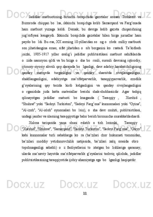 Jadidlar   matbuotining   birinchi   bosqichida   gazetalar   asosan   Toshkent   va
Buxoroda   chiqqan   bo lsa,   ikkinchi   bosqichga   kelib   Samarqand   va   Farg’onada
ham   matbuot   yuzaga   keldi.   Demak,   bu   davrga   kelib   gazeta   chiqarishning
jug’rofiyasi   kengaydi.   Ikkinchi   bosqichda   gazetalar   bilan   birga   jurnallar   ham
paydo bo ldi. Bu esa, XX asrning 10-yillaridan so ng o zbek   milliy matbuoti	
  
son   jihatidangina   emas,   sifat   jihatidan   o sib   borganini   ko rsatadi.   Ta’kidlash	
 
joizki,   1905-1917   yillar   oralig’i   jadidlar   publitsistikasi   matbuot   sahifalarida
o zida   namoyon   qildi   va   bu   bizga   o sha   bo ronli,   suronli   davrning   iqtisodiy,	
  
ijtimoiy-siyosiy   ahvoli   qay   darajada   bo lganligi,   davr   adabiy   harakatchiligining	

qanday   mavqeda   turganligini   va   qanday   sharoitda   rivojlanganligini,
shakllanganligini,   adabiyotga   ma’rifatparvarlik,   taraqqiyparvarlik,   ozodlik
g’oyalarining   qay   tarzda   kirib   kelganligini   va   qanday   rivojlanganligini
o rganishda   juda   katta   materiallar   berishi   shak-shubhasizdir.   Agar   tadqiq	

qilinayotgan   jadidlar   matuoti   bo lmaganda   ( Taraqqiy ,   Xurshid ,	
    
Shuhrat   yoki   Sadoyi   Turkiston ,   Sadoyi   Farg’ona   kunnomalari   yoki   Oyina ,	
       
Al-izoh ,   Al-isloh   oynomalari   bo lsin),   o sha   davr   muhiti,   publitsistikasi,
   	 
undagi janrlar va ularning taraqqiyotiga baho berish birmuncha murakkablashardi.
Xulosa   tariqasida   yana   shuni   eslatib   o tish   lozimki,   Taraqqiy ,	
  
Xurshid ,  Shuhrat ,  Samarqand ,  Sadoyi Turkiston ,  Sadoyi Farg’ona ,  Osiyo	
           
kabi   kunnomalar   turli   sabablarga   ko ra   (ba’zilari   chor   hukumati   tomonidan,	

ba’zilari   moddiy   yetishmovchilik   natijasida,   ba’zilari   xalq   orasida   obro	

topolmaganligi   sababli)   o z   faoliyatlarini   to xtatgan   bo lishlariga   qaramay,	
  
ularda   ma’naviy   hayotda   ma’rifatparvarlik   g’oyalarini   tashviq   qilishda,   jadidlar
publitsistikasining taraqqiyotida ijobiy ahamiyatga ega  bo lganligi haqiqatdir.	

11 