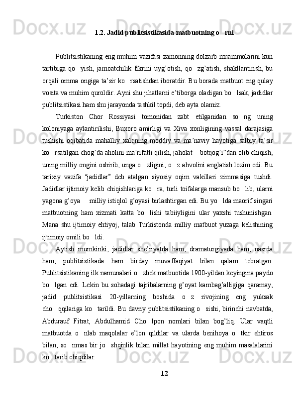 1. 2 . Jadid publitsistikasida matbuotning o rni
Publitsistikaning eng muhim vazifasi zamonning dolzarb muammolarini kun
tartibiga   qo yish,   jamoatchilik   fikrini   uyg’otish,   qo zg’atish,   shakllantirish,   bu	
 
orqali omma ongiga ta’sir ko rsatishdan iboratdir. Bu borada matbuot eng qulay	

vosita va muhim quroldir. Ayni shu jihatlarni e’tiborga oladigan bo lsak, jadidlar	

publitsistikasi ham shu jarayonda tashkil topdi, deb ayta olamiz. 
Turkiston   Chor   Rossiyasi   tomonidan   zabt   etilganidan   so ng   uning	

koloniyaga   aylantirilishi,   Buxoro   amirligi   va   Xiva   xonligining   vassal   darajasiga
tushishi   oqibatida   mahalliy   xalqning   moddiy   va   ma’naviy   hayotiga   salbiy   ta’sir
ko rsatilgan chog’da aholini ma’rifatli qilish, jaholat  botqog’i”dan olib chiqish,	
 
uning milliy ongini oshirib, unga o zligini, o z ahvolini anglatish lozim edi. Bu	
 
tarixiy   vazifa   jadidlar   deb   atalgan   siyosiy   oqim   vakillari   zimmasiga   tushdi.	
 
Jadidlar ijtimoiy kelib chiqishlariga ko ra, turli toifalarga mansub bo lib, ularni	
 
yagona g’oya   milliy istiqlol g’oyasi birlashtirgan edi. Bu yo lda maorif singari	
 
matbuotning   ham   xizmati   katta   bo lishi   tabiiyligini   ular   yaxshi   tushunishgan.	

Mana   shu   ijtimoiy   ehtiyoj,   talab   Turkistonda   milliy   matbuot   yuzaga   kelishining
ijtimoiy omili bo ldi.	

Aytish   mumkinki,   jadidlar   she’riyatda   ham,   dramaturgiyada   ham,   nasrda
ham,   publitsistikada   ham   birday   muvaffaqiyat   bilan   qalam   tebratgan.
Publitsistikaning ilk namunalari o zbek matbuotida 1900-yildan keyingina paydo	

bo lgan   edi.   Lekin   bu   sohadagi   tajribalarning   g’oyat   kambag’alligiga   qaramay,	

jadid   publitsistikasi   20-yillarning   boshida   o z   rivojining   eng   yuksak	

cho qqilariga ko tarildi. Bu davriy publitsistikaning o sishi, birinchi navbatda,	
  
Abdurauf   Fitrat,   Abdulhamid   Cho lpon   nomlari   bilan   bog’liq.   Ular   vaqtli	

matbuotda   o nlab   maqolalar   e’lon   qildilar   va   ularda   benihoya   o tkir   ehtiros	
 
bilan,   so nmas   bir   jo shqinlik   bilan   millat   hayotining   eng   muhim   masalalarini	
 
ko tarib chiqdilar.	

12 