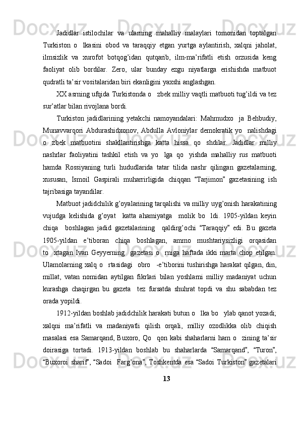 Jadidlar   istilochilar   va   ularning   mahalliy   malaylari   tomonidan   toptalgan
Turkiston   o lkasini   obod   va   taraqqiy   etgan   yurtga   aylantirish,   xalqni   jaholat,
ilmsizlik   va   xurofot   botqog’idan   qutqarib,   ilm-ma’rifatli   etish   orzusida   keng
faoliyat   olib   bordilar.   Zero,   ular   bunday   ezgu   niyatlarga   erishishda   matbuot
qudratli ta’sir vositalaridan biri ekanligini yaxshi anglashgan. 
XX asrning ufqida Turkistonda o zbek milliy vaqtli matbuoti tug’ildi va tez	

sur’atlar bilan rivojlana bordi.
Turkiston   jadidlarining   yetakchi   namoyandalari:   Mahmudxo ja   Behbudiy,	

Munavvarqori   Abdurashidxonov,   Abdulla   Avloniylar   demokratik   yo nalishdagi	

o zbek   matbuotini   shakllantirishga   katta   hissa   qo shdilar.   Jadidlar   milliy	
 
nashrlar   faoliyatini   tashkil   etish   va   yo lga   qo yishda   mahalliy   rus   matbuoti	
 
hamda   Rossiyaning   turli   hududlarida   tatar   tilida   nashr   qilingan   gazetalarning,
xususan,   Ismoil   Gaspirali   muharrirligida   chiqqan   Tarjimon   gazetasining   ish	
 
tajribasiga tayandilar. 
Matbuot jadidchilik g’oyalarining tarqalishi va milliy uyg’onish harakatining
vujudga   kelishida   g’oyat     katta   ahamiyatga     molik   bo ldi.   1905-yildan   keyin	

chiqa     boshlagan   jadid   gazetalarining     qaldirg’ochi   Taraqqiy   edi.   Bu   gazeta	
 
1905-yildan   e’tiboran   chiqa   boshlagan,   ammo   mushtariysizligi   orqasidan
to xtagan   Ivan   Geyyerning     gazetasi   o rniga   haftada   ikki   marta   chop   etilgan.	
 
Ulamolarning xalq  o rtasidagi    obro -e’tiborini  tushirishga harakat  qilgan, din,	
 
millat,   vatan   nomidan   aytilgan   fikrlari   bilan   yoshlarni   milliy   madaniyat   uchun
kurashga   chaqirgan   bu   gazeta     tez   fursatda   shuhrat   topdi   va   shu   sababdan   tez
orada yopildi. 
1912-yildan boshlab jadidchilik harakati butun o lka bo ylab qanot yozadi;	
 
xalqni   ma’rifatli   va   madaniyatli   qilish   orqali,   milliy   ozodlikka   olib   chiqish
masalasi  esa  Samarqand, Buxoro, Qo qon kabi  shaharlarni  ham  o zining ta’sir	
 
doirasiga   tortadi.   1913-yildan   boshlab   bu   shaharlarda   Samarqand ,   Turon ,	
   
Buxoroi   sharif ,   Sadoi     Farg’ona ,   Toshkentda   esa   Sadoi   Turkiston   gazetalari	
     
13 