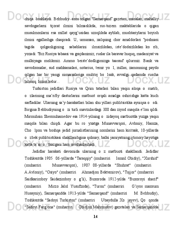 chiqa  boshlaydi. Behbudiy  asos solgan  Samarqand  gazetasi, masalan, mahalliy 
savdogarlarni   tijorat   ilmini   bilmaslikda,   rus-tuzem   maktablarida   o qigan	

musulmonlarni   esa   millat   qayg’usidan   uzoqlikda   ayblab,   mushtariylarni   boyish
ilmini   egallashga   chaqiradi.   U,   umuman,   xalqning   chor   amaldorlari   poshnasi	

tagida   qolganligining     sabablarini     ilmsizlikdan,   iste’dodsizlikdan   ko rib,	
 
yozadi:  Biz Rusiya tabaasi va grajdanimiz; ruslar ila baravar huquq, madaniyat va	

mulkiyaga   molikmiz.   Ammo   beiste’dodligimizga   taassuf   qilurmiz.   Bank   va
savodxonalar,   sud   mahkamalari,   notarius,   temir   yo l,   xullas,   zamonning   paydo	

qilgan   har   bir   yangi   nimarsalariga   muhtoj   bo lsak,   avvalgi   qadamda   ruscha	

bilmoq  lozim kelur...	

Turkiston   jadidlari   Rusiya   va   Qrim   tatarlari   bilan   yaqin   aloqa   o rnatib,	

o zlarining   ma’rifiy   dasturlarini   matbuot   orqali   amalga   oshirishga   katta   kuch	

sarfladilar. Ularning sa’y-harakatlari bilan shu yillari publitsistika ayniqsa o sdi.	

Birgina Behbudiyning o zi turli mavzulardagi 300 dan ziyod maqola e’lon qildi.	

Mirmuhsin Shermuhamedov esa 1914-yilning o zidayoq matbuotda yuzga yaqin	

maqola   bilan   chiqdi.   Agar   bu   ro yxatga   Munavvarqori,   Avloniy,   Hamza,	

Cho lpon   va   boshqa   jadid   jurnalistlarining   nomlarini   ham   kiritsak,   10-yillarda	

o zbek publitsistikasi shakllanibgina qolmay, balki jamiyatning ijtimoiy hayotiga	

katta ta’sir o tkazgani ham ravshanlashadi. 	

Jadidlar   harakati   davomida   ularning   o z   matbuoti   shakllandi.   Jadidlar	

Toshkentda 1905 06- yillarda "Taraqqiy" (muharriri   Ismoil Obidiy), "Xurshid"	
 
(muharriri     Munavvarqori),   1907 08- yillarda   "Shuhrat"   (muharriri  	
  
A.Avloniy), "Osiyo" (muharriri   Ahmadjon Bektemirov), "Tujjor" (muharriri 	
 
Saidkarimboy   Saidazimboy   o g’li),   Buxoroda   1912-yilda   "Buxoroyi   sharif"

(muharriri     Mirzo   Jalol   Yusufzoda),   "Turon"   (muharriri     G’iyos   maxsum	
 
Husayniy),   Samarqandda   1913-yilda   "Samarqand"   (muharriri     M.   Behbudiy),	

Toshkentda   "Sadoyi   Turkiston"   (muharriri     Ubaydulla   Xo jayev),   Qo qonda	
	 
"Sadoyi Farg’ona" (muharriri   Obidjon Mahmudov) gazetalari va Samarqandda	

14 