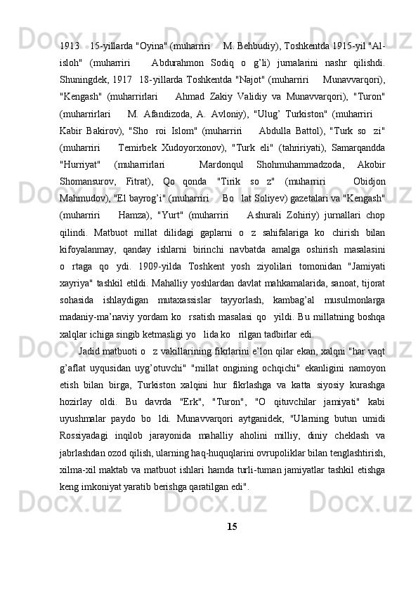 1913  15-yillarda "Oyina" (muharriri   M. Behbudiy), Toshkentda 1915-yil "Al- 
isloh"   (muharriri     Abdurahmon   Sodiq   o g’li)   jurnalarini   nashr   qilishdi.	
	
Shuningdek, 1917 18- yillarda Toshkentda "Najot" (muharriri   Munavvarqori),	
 
"Kengash"   (muharrirlari     Ahmad   Zakiy   Validiy   va   Munavvarqori),   "Turon"	

(muharrirlari     M.   Afandizoda,   A.   Avloniy),   "Ulug’   Turkiston"   (muharriri  	
 
Kabir   Bakirov),   "Sho roi   Islom"   (muharriri     Abdulla   Battol),   "Turk   so zi"	
  
(muharriri     Temirbek   Xudoyorxonov),   "Turk   eli"   (tahririyati),   Samarqandda	

"Hurriyat"   (muharrirlari     Mardonqul   Shohmuhammadzoda,   Akobir	

Shomansurov,   Fitrat),   Qo qonda   "Tirik   so z"   (muharriri     Obidjon
  
Mahmudov), "El bayrog’i" (muharriri   Bo lat Soliyev) gazetalari va "Kengash"	
	
(muharriri     Hamza),   "Yurt"   (muharriri     Ashurali   Zohiriy)   jurnallari   chop	
 
qilindi.   Matbuot   millat   dilidagi   gaplarni   o z   sahifalariga   ko chirish   bilan	
 
kifoyalanmay,   qanday   ishlarni   birinchi   navbatda   amalga   oshirish   masalasini
o rtaga   qo ydi.   1909-yilda   Toshkent   yosh   ziyolilari   tomonidan   "Jamiyati	
 
xayriya" tashkil etildi. Mahalliy yoshlardan davlat mahkamalarida, sanoat, tijorat
sohasida   ishlaydigan   mutaxassislar   tayyorlash,   kambag’al   musulmonlarga
madaniy-ma’naviy   yordam   ko rsatish   masalasi   qo yildi.   Bu   millatning   boshqa	
 
xalqlar ichiga singib ketmasligi yo lida ko rilgan tadbirlar edi.	
 
Jadid matbuoti o z vakillarining fikrlarini e’lon qilar ekan, xalqni "har vaqt	

g’aflat   uyqusidan   uyg’otuvchi"   "millat   ongining   ochqichi"   ekanligini   namoyon
etish   bilan   birga,   Turkiston   xalqini   hur   fikrlashga   va   katta   siyosiy   kurashga
hozirlay   oldi.   Bu   davrda   "Erk",   "Turon",   "O qituvchilar   jamiyati"   kabi	

uyushmalar   paydo   bo ldi.   Munavvarqori   aytganidek,   "Ularning   butun   umidi	

Rossiyadagi   inqilob   jarayonida   mahalliy   aholini   milliy,   diniy   cheklash   va
jabrlashdan ozod qilish, ularning haq-huquqlarini ovrupoliklar bilan tenglashtirish,
xilma-xil  maktab va matbuot  ishlari  hamda turli-tuman jamiyatlar  tashkil  etishga
keng imkoniyat yaratib berishga qaratilgan edi". 
15 