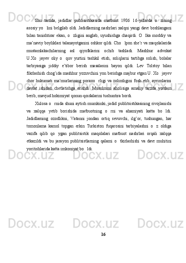 Shu   tarzda,   jadidlar   publisistikasida   matbuot   1906 16- yillarda   o zining	
asosiy yo lini belgilab oldi. Jadidlarning nashrlari xalqni yangi davr boshlangani	

bilan   tanishtirar   ekan,   o zligini   anglab,   uyushishga   chaqirdi.   O lka   moddiy   va	
 
ma’naviy boyliklari talanayotganini oshkor qildi. Cho lpon she’r va maqolalarida	

mustamlakachilarning   asl   qiyofalarini   ochib   tashladi.   Mashhur   advokat
U.Xo jayev   oliy   o quv   yurtini   tashkil   etish,   soliqlarni   tartibga   solish,   bolalar	
 
tarbiyasiga   jiddiy   e’tibor   berish   masalasini   bayon   qildi.   Lev   Tolstoy   bilan
fikrlashish chog’ida mashhur yozuvchini yon berishga majbur etgan U. Xo jayev	

chor  hukumati  ma’murlarining poraxo rligi  va zolimligini  fosh etib, ayrimlarini	

davlat   ishidan   chetlatishga   erishdi.   Musulmon   aholisiga   amaliy   tarzda   yordam
berib, mavjud hokimiyat qonun-qoidalarini tushuntira bordi.
Xulosa o rnida shuni aytish mumkinki, jadid publitsistikasining rivojlanishi	

va   xalqqa   yetib   borishida   matbuotning   o rni   va   ahamiyati   katta   bo ldi.	
 
Jadidlarning   ozodlikni,   Vatanni   jondan   ortiq   sevuvchi,   ilg’or,   tushungan,   har
tomonlama   kamol   topgan   erkin   Turkiston   fuqarosini   tarbiyalashni   o z   oldiga	

vazifa   qilib   qo ygan   publitsistik   maqolalari   matbuot   nashrlari   orqali   xalqqa	

etkazildi   va   bu   jarayon   publitsistlarning   qalami   o tkirlashishi   va   davr   muhitini	

yoritishlarida katta imkoniyat bo ldi. 	

16 
