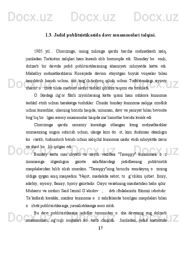 1.3 .  Jadid  publitsistik asida d avr muammolari talqini .
1905   yil...   Chorizmga,   uning   zulmiga   qarshi   barcha   mehnatkash   xalq,
jumladan   Turkiston   xalqlari   ham   kurash   olib   bormoqda   edi.   Shunday   bo ronli,
dolzarb   bir   davrda   jadid   publitsistikasining   ahamiyati   nihoyatda   katta   edi.
Mahalliy   mehnatkashlarni   Rossiyada   davom   etayotgan   buyuk   voqealar   bilan
tanishtirib   borish   uchun,   uni   targ’ib-tashviq   qilish   uchun   Turkistondagi   siyosiy
sharoit o zbek tilida matbuot nashri tashkil qilishni taqozo eta boshladi. 	

O lkadagi   ilg’or   fikrli   ziyolilarning   katta   qismi   ham   oshkora   kunnoma	

tashkil  etish   uchun  harakatga  tushdilar.  Chunki  bunday   kunnoma   xalqqa  ozodlik
uchun kurashlar, ularning borishi haqida, umuman, davr va jamiyat bilan bevosita
bog’liq bo lgan asosiy muammolar haqida ma’lumotlar berishi kerak edi. 	

Chorizmga   qarshi   umumiy   kurashga   otlangan   keng   mehnatkashlar
ommasining   ongini   oshirish   uchun,   ularga   kim   do st,   kim   dushman   ekanligin	

ko rsatib, tushuntirib berish uchun xalqchil kunnoma nashr etish nihoyatda zarur	

va shart bo lib qolgan edi. 	

Bunday   katta   mas’uliyatli   va   xayrli   vazifani   Taraqqiy   kunnomasi   o z	
 	
zimmasiga   olganligini   gazeta   sahifalaridagi   jadidlarning   publitsistik
maqolalaridan   bilib   olish   mumkin.   Taraqqiy ning   birinchi   sonidayoq   o zining	
 	
oldiga   qygan   aniq   maqsadini   Najot,   maslakda   sabot,   to g’rilikni   ijobat.   Ilmiy,	
	
adabiy, siyosiy, fanniy, tijoriy gazetadir. Osiyo vasatining maishatidan bahs qilur.
Muharrir va noshiri Said Ismoil G’abidov ,   deb ifodalanishi fikimiz isbotidir.	
 
Ta’kidlash  kerakki, mazkur  kunnoma o z sahifalarida  bosilgan maqolalari  bilan	

o zbek publitsistikasiga, jurnalistikasiga asos soldi. 	

Bu   davr   publitsistikasija   jadidlar   tomonidan   o sha   davrning   eng   dolzarb	

muammolari,   og’riqli   nuqtalari   ko tarib   chiqildi.     Jumladan,   jadid   matuotida	

17 