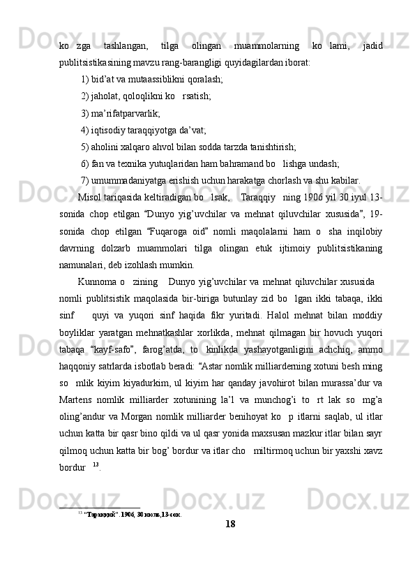ko zga   tashlangan,   tilga   olingan   muammolarning   ko lami,   jadid 
publitsistikasining mavzu rang-barangligi quyidagilardan iborat:
 1) bid’at va mutaassiblikni qoralash;
 2) jaholat, qoloqlikni ko rsatish;	

 3) ma’rifatparvarlik;
 4) iqtisodiy taraqqiyotga da’vat;
 5) aholini xalqaro ahvol bilan sodda tarzda tanishtirish;
 6) fan va texnika yutuqlaridan ham bahramand bo lishga undash;	

 7) umummadaniyatga erishish uchun harakatga chorlash va shu kabilar. 
Misol tariqasida keltiradigan bo lsak,  Taraqqiy ning 1906 yil 30 iyul 13-	
  
sonida   chop   etilgan   Dunyo   yig’uvchilar   va   mehnat   qiluvchilar   xususida ,   19-	
 
sonida   chop   etilgan   Fuqaroga   oid   nomli   maqolalarni   ham   o sha   inqilobiy
 	
davrning   dolzarb   muammolari   tilga   olingan   etuk   ijtimoiy   publitsistikaning
namunalari, deb izohlash mumkin. 
Kunnoma  o zining   Dunyo   yig’uvchilar   va   mehnat   qiluvchilar   xususida	
  
nomli   publitsistik   maqolasida   bir-biriga   butunlay   zid   bo lgan   ikki   tabaqa,   ikki	

sinf     quyi   va   yuqori   sinf   haqida   fikr   yuritadi.   Halol   mehnat   bilan   moddiy	

boyliklar   yaratgan   mehnatkashlar   xorlikda,   mehnat   qilmagan   bir   hovuch   yuqori
tabaqa   kayf-safo ,   farog’atda,   to kinlikda   yashayotganligini   achchiq,   ammo	
 	
haqqoniy satrlarda isbotlab beradi:  Astar nomlik milliarderning xotuni besh ming

so mlik   kiyim   kiyadurkim,   ul   kiyim   har   qanday   javohirot   bilan   murassa’dur   va	

Martens   nomlik   milliarder   xotunining   la’l   va   munchog’i   to rt   lak   so mg’a	
 
oling’andur   va   Morgan   nomlik   milliarder   benihoyat   ko p   itlarni   saqlab,   ul   itlar	

uchun katta bir qasr bino qildi va ul qasr yonida maxsusan mazkur itlar bilan sayr
qilmoq uchun katta bir bog’ bordur va itlar cho miltirmoq uchun bir yaxshi xavz	

bordur	
 13
.
13
 “Тараққий”. 1906, 30 июль,13-сон.
18 