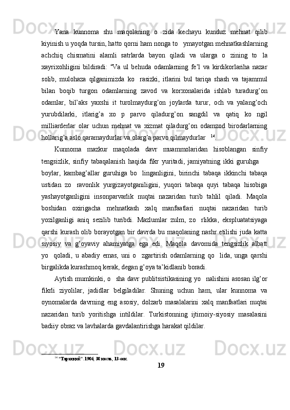 Yana   kunnoma   shu   maqolaning   o zida   kechayu   kunduz   mehnat   qilib
kiyinish u yoqda tursin, hatto qorni ham nonga to ymayotgan mehnatkashlarning	

achchiq   chismatini   alamli   satrlarda   bayon   qiladi   va   ularga   o zining   to la	
 
xayrixohligini   bildiradi:   Va   ul   behuda   odamlarning   fe’l   va   kirdikorlariha   nazar	

solib,   mulohaza   qilganimizda   ko rasizki,   itlarini   bul   tariqa   shash   va   tajammul	

bilan   boqib   turgon   odamlarning   zavod   va   korxonalarida   ishlab   turadurg’on
odamlar,   bil’aks   yaxshi   it   turolmaydurg’on   joylarda   turur,   och   va   yalang’och
yurubdilarki,   itlarig’a   xo p   parvo   qiladurg’on   sangdil   va   qatiq   ko ngil	
 
milliarderlar   olar   uchun   mehnat   va   xizmat   qiladurg’on   odamzod   birodarlarning
hollarig’a aslo qaramaydurlar va olarg’a parvo qilmaydurlar	
 14
. 
Kunnoma   mazkur   maqolada   davr   muammolaridan   hisoblangan   sinfiy
tengsizlik,   sinfiy   tabaqalanish   haqida   fikr   yuritadi,   jamiyatning   ikki   guruhga  	

boylar,   kambag’allar   guruhiga   bo linganligini,   birinchi   tabaqa   ikkinchi   tabaqa	

ustidan   zo ravonlik   yurgizayotganiligini,   yuqori   tabaqa   quyi   tabaqa   hisobiga	

yashayotganligini   insonparvarlik   nuqtai   nazaridan   turib   tahlil   qiladi.   Maqola
boshidan   oxirigacha   mehnatkash   xalq   manfaatlari   nuqtai   nazaridan   turib
yozilganligi   aniq   sezilib   turibdi.   Mazlumlar   zulm,   zo rlikka,   ekspluatatsiyaga	

qarshi  kurash olib borayotgan bir  davrda bu maqolaning nashr  etilishi  juda katta
siyosiy   va   g’oyaviy   ahamiyatga   ega   edi.   Maqola   davomida   tengsizlik   albatt
yo qoladi,   u   abadiy   emas,   uni   o zgartirish   odamlarning   qo lida,   unga   qarshi	
  
birgalikda kurashmoq kerak, degan g’oya ta’kidlanib boradi.  
Aytish mumkinki, o sha davr publitsistikasining yo nalishini asosan ilg’or	
 
fikrli   ziyolilar,   jadidlar   belgiladilar.   Shuning   uchun   ham,   ular   kunnoma   va
oynomalarda   davrning   eng   asosiy,   dolzarb   masalalarini   xalq   manfaatlari   nuqtai
nazaridan   turib   yoritishga   intildilar.   Turkistonning   ijtimoiy-siyosiy   masalasini
badiiy obraz va lavhalarda gavdalantirishga harakat qildilar. 
14
 “Тараққий”. 1906, 30 июль, 13-сон.
19 