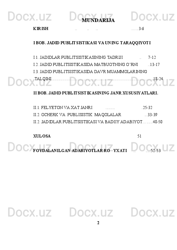 MUNDARIJA
KIRISH .. .. .. …...3-6   
I  BOB. JADID PUBLITSISTIKASI  VA UNING TARAQQIYOTI
I .1. JADIDLAR PUBLITSISTIKASI NING TADRIJI .. 7-12	
 
I .2. JADID PUBLITSISTIKASIDA MATBUOTNING O ’ RNI ..13-17	

I.3. JADID  PUBLITSISTIKASI DA DAVR MUAMMOLARINING
 TALQINI..................................................................................................18-24
II BOB. JADID PUBLITSISTIKASINING JANR XUSUSIYATLARI.
II .1. FELYETON   VA XAT JANRI .....	
 .. .. .25-32	
II .2. OCHERK VA  PUBLISISTIK  MAQOLALAR ...33-39	

II .2. JADIDLAR PUBLITSISTIKASI VA BADIIY ADABIYOT… ... ...40-50
XULOSA  51	

FOYDALANILGAN ADABIYOTLAR RO YXATI	
 .. .....52-53	 
2 