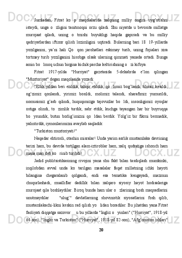 Jumladan,   Fitrat   ko p   maqolalarida   xalqning   milliy   ongini   uyg’otishni
istaydi,   unga   o zligini   tanitmoqni   orzu   qiladi.   Shu   niyatda   u   bevosita   millatga	

murojaat   qiladi,   uning   o tmishi   buyukligi   haqida   gapiradi   va   bu   milliy	

qadriyatlardan   iftixor   qilish   lozimligini   uqtiradi.   Bularning   bari   18 19- yillarda	

yozilganini,   ya’ni   hali   Qo qon   jarohatlari   eskimay   turib,   uning   fojialari   xira	

tortmay   turib   yozilganini   hisobga   olsak   ularning   qimmati   yanada   ortadi.   Bunga
amin bo lmoq uchun birgina kichik parcha keltirishning o zi kifoya. 	
 
Fitrat   1917-yilda   "Hurriyat"   gazetasida   5-dekabrda   e’lon   qilingan
"Muxtoriyat" degan maqolasida yozadi:
"Ellik  yildan  beri   ezildik,  tahqir   etildik,  qo limiz  bog’landi,  tilimiz  kesildi,	

og’zimiz   qonlandi,   yirimiz   bosildi,   molimiz   talandi,   sharafimiz   yumurildi,
nomusimiz   g’asb   qilindi,   huquqimizga   tajovuzlar   bo ldi,   insonligimiz   oyoqlar	

ostiga   olindi,   to zimlik   turdik,   sabr   etdik,   kuchga   tayangan   har   bir   buyruqqa	

bo ysundik,   butun   borlig’imizni   qo ldan   berdik.   Yolg’iz   bir   fikrni   bermadik,	
 
yalintirdik, i y monlarimizni avaylab saqladik:
"Turkiston muxtoriyati!"
Naqadar ehtirosli, otashin misralar! Unda yarim asrlik mustamlaka davrining
tarixi   ham,   bu   davrda   tortilgan   alam-iztiroblar   ham,   xalq   qudratiga   ishonch   ham
mana man deb ko rinib turibdi!	

Jadid   publitsistikasining   rivojini   yana   shu   fakt   bilan   tasdiqlash   mumkinki,
inqilobdan   avval   unda   ko tarilgan   masalalar   faqat   millatning   ichki   hayoti	

bilangina   chegaralanib   qolgandi,   endi   esa   tematika   kengayadi,   mazmun
chuqurlashadi,   mualliflar   dadillik   bilan   xalqaro   siyosiy   hayot   hodisalariga
murojaat qila boshlaydilar. Biroq bunda ham ular o zlarining bosh maqsadlarini	

unutmaydilar     "ulug’"   davlatlarning   shovinistik   siyosatlarini   fosh   qilib,	

mustamlakachi-likni keskin rad qilish yo lidan boradilar. Bu jihatdan yana Fitrat	

faoliyati diqqatga sazovor   u bu yillarda "Ingliz o yinlari" ("Hurriyat", 1918-yil	
	
64-son), "Ingliz va Turkiston" ("Hurriyat", 1918-yil 82-son), "Afg’oniston ishlari"
20 