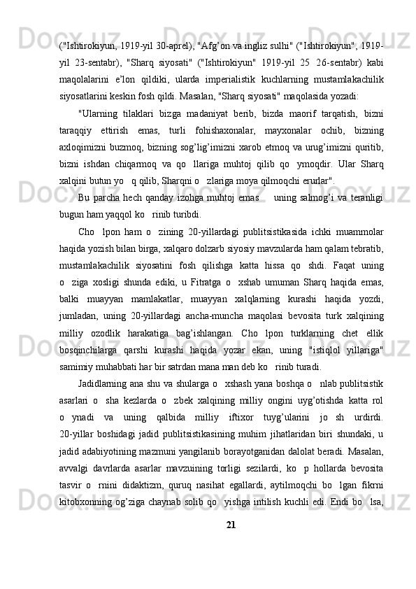 ("Ishtirokiyun, 1919-yil 30-aprel), "Afg’on va ingliz sulhi" ("Ishtirokiyun", 1919-
yil   23-sentabr),   "Sharq   siyosati"   ("Ishtirokiyun"   1919-yil   25 26- sentabr)   kabi
maqolalarini   e’lon   qildiki,   ularda   imperialistik   kuchlarning   mustamlakachilik
siyosatlarini keskin fosh qildi. Masalan, "Sharq siyosati" maqolasida yozadi:
"Ularning   tilaklari   bizga   madaniyat   berib,   bizda   maorif   tarqatish,   bizni
taraqqiy   ettirish   emas,   turli   fohishaxonalar,   mayxonalar   ochib,   bizning
axloqimizni   buzmoq,  bizning  sog’lig’imizni  xarob  etmoq  va  urug’imizni  quritib,
bizni   ishdan   chiqarmoq   va   qo llariga   muhtoj   qilib   qo ymoqdir.   Ular   Sharq	
 
xalqini butun yo q qilib, Sharqni o zlariga moya qilmoqchi erurlar".	
 
Bu   parcha   hech   qanday   izohga   muhtoj   emas     uning   salmog’i   va   teranligi	

bugun ham yaqqol ko rinib turibdi.	

Cho lpon   ham   o zining   20-yillardagi   publitsistikasida   ichki   muammolar	
 
haqida yozish bilan birga, xalqaro dolzarb siyosiy mavzularda ham qalam tebratib,
mustamlakachilik   siyosatini   fosh   qilishga   katta   hissa   qo shdi.   Faqat   uning	

o ziga   xosligi   shunda   ediki,   u   Fitratga   o xshab   umuman   Sharq   haqida   emas,	
 
balki   muayyan   mamlakatlar,   muayyan   xalqlarning   kurashi   haqida   yozdi,
jumladan,   uning   20-yillardagi   ancha-muncha   maqolasi   bevosita   turk   xalqining
milliy   ozodlik   harakatiga   bag’ishlangan.   Cho lpon   turklarning   chet   ellik	

bosqinchilarga   qarshi   kurashi   haqida   yozar   ekan,   uning   "istiqlol   yillariga"
samimiy muhabbati har bir satrdan mana man deb ko rinib turadi.	

Jadidlarning ana shu va shularga o xshash yana boshqa o nlab publitsistik	
 
asarlari   o sha   kezlarda   o zbek   xalqining   milliy   ongini   uyg’otishda   katta   rol	
 
o ynadi   va   uning   qalbida   milliy   iftixor   tuyg’ularini   jo sh   urdirdi.	
 
20-yillar   boshidagi   jadid   publitsistikasining   muhim   jihatlaridan   biri   shundaki,   u
jadid adabiyotining mazmuni yangilanib borayotganidan dalolat beradi. Masalan,
avvalgi   davrlarda   asarlar   mavzuining   torligi   sezilardi,   ko p   hollarda   bevosita	

tasvir   o rnini   didaktizm,   quruq   nasihat   egallardi,   aytilmoqchi   bo lgan   fikrni	
 
kitobxonning   og’ziga   chaynab   solib   qo yishga   intilish   kuchli   edi.   Endi   bo lsa,	
 
21 