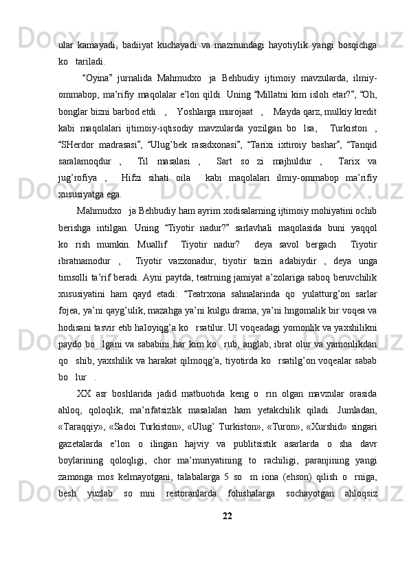 ular   kamayadi,   badiiyat   kuchayadi   va   mazmundagi   hayotiylik   yangi   bosqichga
ko tariladi.
  Oyina   jurnalida   Mahmudxo ja   Behbudiy   ijtimoiy   mavzularda,   ilmiy-	
 	
ommabop,   ma’rifiy   maqolalar   e’lon   qildi.   Uning   Millatni   kim   isloh   etar? ,   Oh,	
  
bonglar bizni barbod etdi ,  Yoshlarga murojaat ,  Mayda qarz, mulkiy kredit	
   
kabi   maqolalari   ijtimoiy-iqtisodiy   mavzularda   yozilgan   bo lsa,   Turkiston ,	
  
SHerdor   madrasasi ,   Ulug’bek   rasadxonasi ,   Tarixi   ixtiroiy   bashar ,   Tanqid	
      
saralamoqdur ,   Til   masalasi ,   Sart   so zi   majhuldur ,   Tarix   va	
      
jug’rofiya ,   Hifzi   sihati   oila   kabi   maqolalari   ilmiy-ommabop   ma’rifiy	
  
xususiyatga ega. 
Mahmudxo ja Behbudiy ham ayrim xodisalarning ijtimoiy mohiyatini ochib	

berishga   intilgan.   Uning   Tiyotir   nadur?   sarlavhali   maqolasida   buni   yaqqol	
 
ko rish   mumkin.   Muallif   Tiyotir   nadur?   deya   savol   bergach   Tiyotir	
   
ibratnamodur ,   Tiyotir   vazxonadur,   tiyotir   taziri   adabiydir ,   deya   unga	
  
timsolli ta’rif beradi. Ayni paytda, teatrning jamiyat a’zolariga saboq beruvchilik
xususiyatini   ham   qayd   etadi:   Teatrxona   sahnalarinda   qo yulatturg’on   sarlar	
	
fojea, ya’ni qayg’ulik, mazahga ya’ni kulgu drama, ya’ni hngomalik bir voqea va
hodisani tasvir etib haloyiqg’a ko rsatilur. Ul voqeadagi yomonlik va yaxshilikni	

paydo bo lgani  va sababini  har  kim  ko rub, anglab, ibrat  olur  va yamonlikdan	
 
qo shib, yaxshilik va harakat qilmoqg’a, tiyotirda ko rsatilg’on voqealar  sabab	
 
bo lur . 
 
XX   asr   boshlarida   jadid   matbuotida   keng   o rin   olgan   mavzular   orasida	

ahloq,   qoloqlik,   ma’rifatsizlik   masalalari   ham   yetakchilik   qiladi.   Jumladan,
«Taraqqiy»,   «Sadoi   Turkiston»,   «Ulug’   Turkiston»,   «Turon»,   «Xurshid»   singari
gazetalarda   e’lon   o ilingan   hajviy   va   publitsistik   asarlarda   o sha   davr	
 
boylarining   qoloqligi,   chor   ma’muriyatining   to rachiligi,   paranjining   yangi	

zamonga   mos   kelmayotgani,   talabalarga   5   so m   iona   (ehson)   qilish   o rniga,	
 
besh   yuzlab   so mni   restoranlarda   fohishalarga   sochayotgan   ahloqsiz	

22 