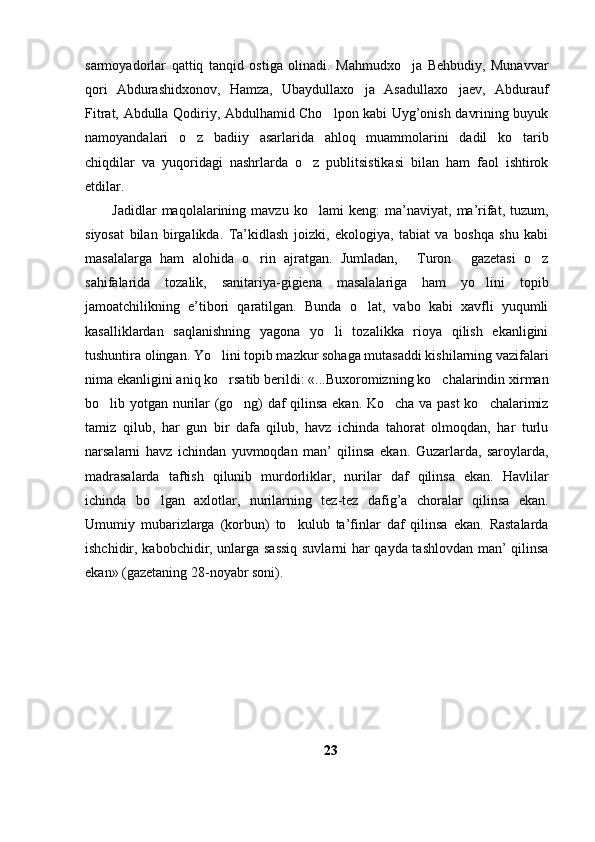 sarmoyadorlar   qattiq   tanqid   ostiga   olinadi.   Mahmudxo ja   Behbudiy,   Munavvar
qori   Abdurashidxonov,   Hamza,   Ubaydullaxo ja   Asadullaxo jaev,   Abdurauf	
 
Fitrat, Abdulla Qodiriy, Abdulhamid Cho lpon kabi Uyg’onish davrining buyuk	

namoyandalari   o z   badiiy   asarlarida   ahloq   muammolarini   dadil   ko tarib	
 
chiqdilar   va   yuqoridagi   nashrlarda   o z   publitsistikasi   bilan   ham   faol   ishtirok	

etdilar.
Jadidlar   maqolalarining   mavzu   ko lami   keng:   ma’naviyat,   ma’rifat,   tuzum,

siyosat   bilan   birgalikda.   Ta’kidlash   joizki,   ekologiya,   tabiat   va   boshqa   shu   kabi
masalalarga   ham   alohida   o rin   ajratgan.   Jumladan,   Turon   gazetasi   o z	
   
sahifalarida   tozalik,   sanitariya-gigiena   masalalariga   ham   yo lini   topib	

jamoatchilikning   e’tibori   qaratilgan.   Bunda   o lat,   vabo   kabi   xavfli   yuqumli	

kasalliklardan   saqlanishning   yagona   yo li   tozalikka   rioya   qilish   ekanligini	

tushuntira olingan. Yo lini topib mazkur sohaga mutasaddi kishilarning vazifalari	

nima ekanligini aniq ko rsatib berildi: «...Buxoromizning ko chalarindin xirman
 
bo lib yotgan nurilar (go ng) daf qilinsa ekan. Ko cha va past  ko chalarimiz	
   
tamiz   qilub,   har   gun   bir   dafa   qilub,   havz   ichinda   tahorat   olmoqdan,   har   turlu
narsalarni   havz   ichindan   yuvmoqdan   man’   qilinsa   ekan.   Guzarlarda,   saroylarda,
madrasalarda   taftish   qilunib   murdorliklar,   nurilar   daf   qilinsa   ekan.   Havlilar
ichinda   bo lgan   axlotlar,   nurilarning   tez-tez   dafig’a   choralar   qilinsa   ekan.	

Umumiy   mubarizlarga   (korbun)   to kulub   ta’finlar   daf   qilinsa   ekan.   Rastalarda	

ishchidir, kabobchidir, unlarga sassiq suvlarni har qayda tashlovdan man’ qilinsa
ekan» (gazetaning 28-noyabr soni). 
23 