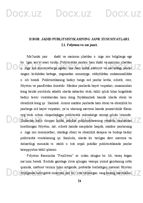 II BOB. JADID PUBLITSISTIKASINING JANR XUSUSIYATLARI.
2.1. Felyeton  va xat janri.
Ma’lumki   janr     shakl   va   mazmun   jihatdan   o ziga   xos   belgilarga   ega 
bo lgan san’at asari turidir. Publitsistika janrlari ham shakl va mazmun jihatdan	

o ziga  xos   xususiyatlarga  egadir,  ular   ham   xuddi   adabiyot  va  san’atdagi   janrlar

singari   kichikdan   kattaga,   yagonadan   umumiyga,   oddiylikdan   mukammallikka
o sib   boradi.   Publitsistikaning   badiiy   turiga   oid   janrlar   lavha,   ocherk,   esse,

felyeton va pamfletdan iboratdir. Mazkur  janrlarda hayot voqealari, muammolari
keng tarzda yoritilishi  sababli  ularda xabardor  etish, tahlil  qilish bilan birgalikda
badiiy   tasvir   vositalaridan   ham   keng   foydalaniladi   hamda   ularda   obraz   va
obrazlilik keng qo llaniladi. Ammo mazkur janrlarda ham obraz va obrazlilik bu	

janrlarga  oid  hayot  voqealari,  ya’ni   ularning  mavzusi  hamda  jamoatchilik  fikrini
uyg’otish   uchun   chiqariladigan   publitsistik   xulosalarga   xizmat   qilishi   lozimdir.
Shulardan   kelib   chiqqan   holda,   jadidlar   publitsistikasining   yetakchi   janrlaridan
hisoblangan   felyeton,   xat,   ocherk   hamda   maqolalar   haqida,   mazkur   janrlarning
o ziga   xos   xususiyatlari,   ulardagi   obraz   va   obrazlilik   darajasi   va   boshqa   badiiy	

publitsistik   vositalarning   qo llanilishi,   ularda   ko tarilgan   davr   mavzusi   va	
 
dolzarbligi   xususida   to xtalib   o tish   orqali   jadidlar   publitsistikasida   janrlar	
 
taraqqiyotini tahlil qilamiz.
Felyeton   fransuzcha   “Feuilleton”   so zidan   olingan   bo lib,   varaq   degan	
 
ma’noni   beradi.   Boshda   gazetaga   ilova   qilingan   varaqni   yoxud   gazetaning   ostki
qismida,   matbuot   termini   bilan   aytganda,   podvalda   beriladigan   material   felyeton
deyilganda hozirgidek muayyan janr ko zda tutilmagan: rang-barang materiallar,	

24 