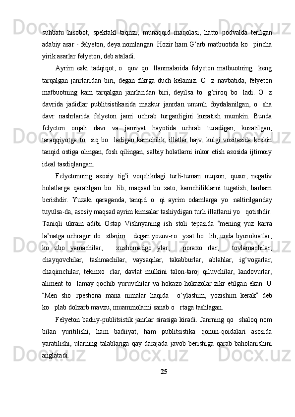 suhbatu   hisobot,   spektakl   taqrizi,   munaqqid   maqolasi,   hatto   podvalda   terilgan
adabiy asar - felyeton, deya nomlangan. Hozir ham G’arb matbuotida ko pincha
yirik asarlar felyeton, deb ataladi.
Ayrim   eski   tadqiqot,   o quv   qo llanmalarida   felyeton   matbuotning     keng	
 
tarqalgan   janrlaridan   biri,   degan   fikrga   duch   kelamiz.   O z   navbatida,   felyeton	

matbuotning   kam   tarqalgan   janrlaridan   biri,   deyilsa   to g’riroq   bo ladi.   O z
  
davrida   jadidlar   publitsistikasida   mazkur   janrdan   unumli   foydalanilgan,   o sha	

davr   nashrlarida   felyeton   janri   uchrab   turganligini   kuzatish   mumkin.   Bunda
felyeton   orqali   davr   va   jamiyat   hayotida   uchrab   turadigan,   kuzatilgan,
taraqqiyotga   to siq   bo ladigan   kamchilik,   illatlar   hajv,   kulgi   vositasida   keskin	
 
tanqid ostiga olingan, fosh qilingan, salbiy holatlarni inkor etish asosida ijtimoiy
ideal tasdiqlangan. 
Felyetonning   asosiy   tig’i   voqelikdagi   turli-tuman   nuqson,   qusur,   negativ
holatlarga   qaratilgan   bo lib,   maqsad   bu   xato,   kamchiliklarni   tugatish,   barham	

berishdir.   Yuzaki   qaraganda,   tanqid   o qi   ayrim   odamlarga   yo naltirilganday	
 
tuyulsa-da, asosiy maqsad ayrim kimsalar tashiydigan turli illatlarni yo qotishdir.	

Taniqli   ukrain   adibi   Ostap   Vishnyaning   ish   stoli   tepasida   mening   yuz   karra	

la’natga uchragur do stlarim  degan yozuv-ro yxat bo lib, unda byurokratlar,	
   
ko zbo yamachilar,   xushomadgo ylar,   poraxo rlar,   tovlamachilar,	
   
chayqovchilar,   tashmachilar,   vaysaqilar,   takabburlar,   ablahlar,   ig’vogarlar,
chaqimchilar,   tekinxo rlar,   davlat   mulkini   talon-taroj   qiluvchilar,   landovurlar,	

aliment   to lamay   qochib   yuruvchilar   va   hokazo-hokazolar   zikr   etilgan   ekan.   U	

Men   sho rpeshona   mana   nimalar   haqida     o‘ylashim,   yozishim   kerak   deb	
 	
ko plab dolzarb mavzu, muammolarni sanab o rtaga tashlagan.	
 
Felyeton   badiiy-publitsistik   janrlar   sirasiga   kiradi.   Janrning   qo shaloq   nom	

bilan   yuritilishi,   ham   badiiyat,   ham   publitsistika   qonun-qoidalari   asosida
yaratilishi,   ularning   talablariga   qay   darajada   javob   berishiga   qarab   baholanishini
anglatadi.
25 