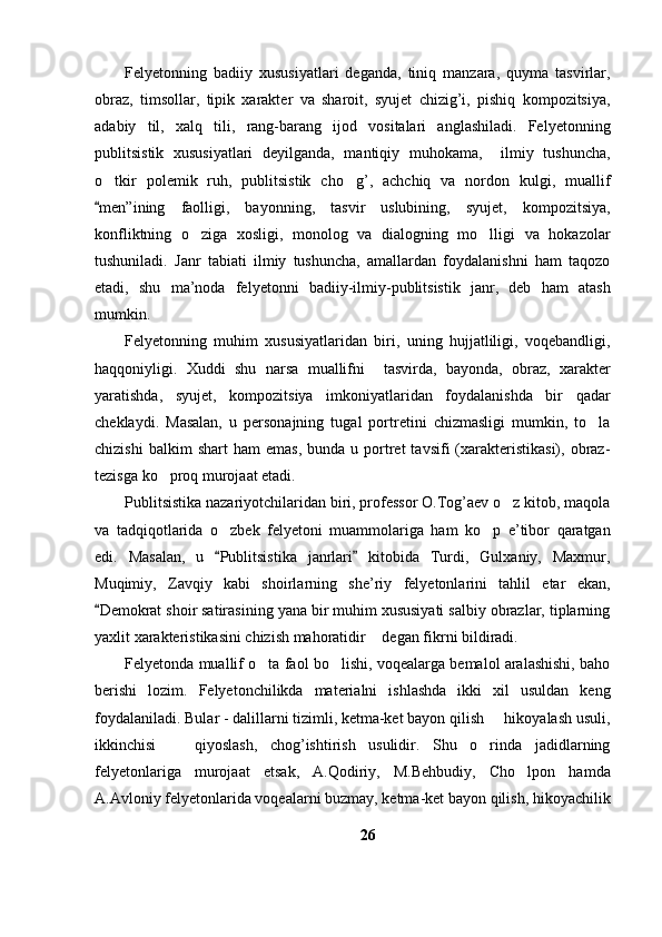 Felyetonning   badiiy   xususiyatlari   deganda,   tiniq   manzara,   quyma   tasvirlar,
obraz,   timsollar,   tipik   xarakter   va   sharoit,   syujet   chizig’i,   pishiq   kompozitsiya,
adabiy   til,   xalq   tili,   rang-barang   ijod   vositalari   anglashiladi.   Felyetonning
publitsistik   xususiyatlari   deyilganda,   mantiqiy   muhokama,     ilmiy   tushuncha,
o tkir   polemik   ruh,   publitsistik   cho g’,   achchiq   va   nordon   kulgi,   muallif 
men”ining   faolligi,   bayonning,   tasvir   uslubining,   syujet,   kompozitsiya,

konfliktning   o ziga   xosligi,   monolog   va   dialogning   mo lligi   va   hokazolar	
 
tushuniladi.   Janr   tabiati   ilmiy   tushuncha,   amallardan   foydalanishni   ham   taqozo
etadi,   shu   ma’noda   felyetonni   badiiy-ilmiy-publitsistik   janr,   deb   ham   atash
mumkin.
Felyetonning   muhim   xususiyatlaridan   biri,   uning   hujjatliligi,   voqebandligi,
haqqoniyligi.   Xuddi   shu   narsa   muallifni     tasvirda,   bayonda,   obraz,   xarakter
yaratishda,   syujet,   kompozitsiya   imkoniyatlaridan   foydalanishda   bir   qadar
cheklaydi.   Masalan,   u   personajning   tugal   portretini   chizmasligi   mumkin,   to la	

chizishi  balkim  shart  ham   emas,  bunda  u  portret   tavsifi   (xarakteristikasi),  obraz-
tezisga ko proq murojaat etadi.	

Publitsistika nazariyotchilaridan biri, professor O.Tog’aev o z kitob, maqola	

va   tadqiqotlarida   o zbek   felyetoni   muammolariga   ham   ko p   e’tibor   qaratgan	
 
edi.   Masalan,   u   Publitsistika   janrlari   kitobida   Turdi,   Gulxaniy,   Maxmur,
 
Muqimiy,   Zavqiy   kabi   shoirlarning   she’riy   felyetonlarini   tahlil   etar   ekan,
Demokrat shoir satirasining yana bir muhim xususiyati salbiy obrazlar, tiplarning	

yaxlit xarakteristikasini chizish mahoratidir  degan fikrni bildiradi. 	

Felyetonda muallif o ta faol bo lishi, voqealarga bemalol aralashishi, baho	
 
berishi   lozim.   Felyetonchilikda   materialni   ishlashda   ikki   xil   usuldan   keng
foydalaniladi. Bular - dalillarni tizimli, ketma-ket bayon qilish   hikoyalash usuli,	

ikkinchisi     qiyoslash,   chog’ishtirish   usulidir.   Shu   o rinda   jadidlarning	
 
felyetonlariga   murojaat   etsak,   A.Qodiriy,   M.Behbudiy,   Cho lpon   hamda	

A.Avloniy felyetonlarida voqealarni buzmay, ketma-ket bayon qilish, hikoyachilik
26 