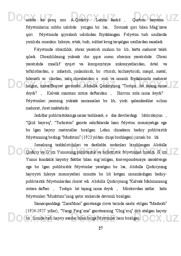 uslubi   ko proq   xos.   A.Qodiriy   Lahmi   kadid ,   Qurbon   bayrami    
felyetonlarini   ushbu   uslubda     yozgan   bo lsa,   Sovinak   qori   bilan   Mag’zava	
 
qori   felyetonida   qiyoslash   uslubidan   foydalangan.   Felyeton   turli   usullarda	

yozilishi mumkin: hikoya, ertak, tush, suhbat keng tarqalgan usullardan sanaladi.
Felyetonda   obrazlilik,   obraz   yaratish   muhim   bo lib,   katta   mahorat   talab	

qiladi.   Obrazlilikning   yuksak   cho qqisi   inson   obrazini   yaratishdir.   Obraz	

yaratishda   muallif   syujet   va   kompozitsiya   imkoniyatlaridan,   detal   va
tafsilotlardan,   o xshatish,   jonlantirish,   bo rttirish,   kichraytirish,   maqol,   matal,	
 
hikmatli   so zlardan,   xalq   iboralaridan   o rinli   va   unumli   foydalanishi   mahorat	
 
belgisi,   muvaffaqiyat   garovidir.   Abdulla   Qodiriyning   Toshpo lat   tajang   nima	
	
deydi? ,   Kalvak   maxsum   xotira   daftaridan ,   Shirvon   xola   nima   deydi?	
    
felyetonlari   janrning   yuksak   namunalari   bo lib,   yosh   qalamkashlar   uchun	

mahorat, ibrat maktabidir. 
Jadidlar publitsistikasiga nazar tashlasak, o sha davrlardagi  Ishtirokiyun ,
  
Qizil   bayroq ,   Turkiston   gazeta   sahifalarida   ham   felyeton   xususiyatiga   ega	
   
bo lgan   hajviy   materiallar   bosilgan.   Lekin   chinakam   badiiy   publitsistik	

felyetonning beshigi  Mushtum  (1923 yildan chiqa boshlagan) jurnali bo ldi.	
 	
Jurnalning   tashkilotchilari   va   dastlabki   xodimlari   hisoblangan   Abdulla
Qodiriy va G’ozi Yunusning publitsistik va belletristik felyetonlari bosildi. G’ozi
Yunus   kundalik   hayotiy   faktlar   bilan   sug’orilgan,   korrespondensiya   xarakteriga
ega   bo lgan   publitsistik   felyetonlar   yaratgan   bo lsa,   Abdulla   Qodiriyning	
 
hajviyoti   hikoya   xususiyatlari   omuxta   bo lib   ketgan   umumlashgan   badiiy-	

publitsistik  felyetonlardan  iborat   edi.  Abdulla  Qodiriyning  Kalvak  Mahzumning	

xotara   daftari ,   Toshpo lat   tajang   nima   deydi ,   Moskovdan   xatlar   kabi	
     
felyetonlari  Mushtum”ning qator sonlarida davomli bosilgan.

Samarqanddagi   Zarafshon  gazetasiga ilova tarzida nashr  etilgan  Mashrab	
   
(1924-1927   yillar),   Yangi   Farg’ona   gazetasining   Chig’iriq   deb   atalgan   hajviy
   
bo limida turli hajviy asarlar bilan birga felyetonlar ham bosilgan. 	

27 
