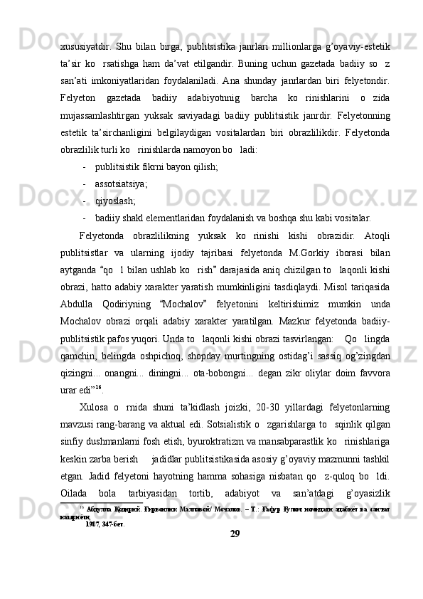 xususiyatdir.   Shu   bilan   birga,   publitsistika   janrlari   millionlarga   g’oyaviy-estetik
ta’sir   ko rsatishga   ham   da’vat   etilgandir.   Buning   uchun   gazetada   badiiy   so z 
san’ati   imkoniyatlaridan   foydalaniladi.   Ana   shunday   janrlardan   biri   felyetondir.
Felyeton   gazetada   badiiy   adabiyotnnig   barcha   ko rinishlarini   o zida	
 
mujassamlashtirgan   yuksak   saviyadagi   badiiy   publitsistik   janrdir.   Felyetonning
estetik   ta’sirchanligini   belgilaydigan   vositalardan   biri   obrazlilikdir.   Felyetonda
obrazlilik turli ko rinishlarda namoyon bo ladi: 	
 
- publitsistik fikrni bayon qilish;
- assotsiatsiya;
- qiyoslash;
- badiiy shakl elementlaridan foydalanish va boshqa shu kabi vositalar.
Felyetonda   obrazlilikning   yuksak   ko rinishi   kishi   obrazidir.   Atoqli	

publitsistlar   va   ularning   ijodiy   tajribasi   felyetonda   M.Gorkiy   iborasi   bilan
aytganda  qo l   bilan ushlab  ko rish   darajasida   aniq chizilgan  to laqonli  kishi	
 	  
obrazi,   hatto   adabiy   xarakter   yaratish   mumkinligini   tasdiqlaydi.   Misol   tariqasida
Abdulla   Qodiriyning   Mochalov   felyetonini   keltirishimiz   mumkin   unda	
 
Mochalov   obrazi   orqali   adabiy   xarakter   yaratilgan.   Mazkur   felyetonda   badiiy-
publitsistik pafos yuqori. Unda to laqonli kishi obrazi tasvirlangan:  Qo lingda	
  
qamchin,   belingda   oshpichoq,   shopday   murtingning   ostidag’i   sassiq   og’zingdan
qizingni...   onangni...   diningni...   ota-bobongni...   degan   zikr   oliylar   doim   favvora
urar edi” 16
.
Xulosa   o rnida   shuni   ta’kidlash   joizki,   20-30   yillardagi   felyetonlarning	

mavzusi rang-barang va aktual edi. Sotsialistik o zgarishlarga to sqinlik qilgan	
 
sinfiy dushmanlarni fosh etish, byuroktratizm va mansabparastlik ko rinishlariga	

keskin zarba berish   jadidlar publitsistikasida asosiy g’oyaviy mazmunni tashkil	

etgan.   Jadid   felyetoni   hayotning   hamma   sohasiga   nisbatan   qo z-quloq   bo ldi.	
 
Oilada   bola   tarbiyasidan   tortib,   adabiyot   va   san’atdagi   g’oyasizlik
16
  Абдулла   Қодирий.   Ғирвонлик   Маллавой/   Мочалов.   –   Т.:   Ғафур   Ғулом   номидаги   адабиёт   ва   санъат
нашриёти,  
     1987, 347-бет.
29 