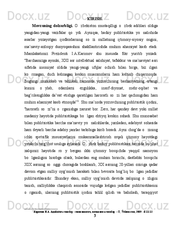 KIRISH.
Mavzuning   dolzarbligi.   O zbekiston   mustaqilligi   o zbek   adiblari   oldiga 
yangidan-yangi   vazifalar   qo ydi.   Ayniqsa,   badiiy   publitsistika   yo nalishida	
 
asarlar   yozayotgan   ijodkorlarning   so zi   millatning   ijtimoiy-siyosiy   ongini,	

ma’naviy-axloqiy   dunyoqarashini   shakllantirishda   muhim   ahamiyat   kasb   etadi.
Mamlakatimiz   Prezidenti   I.A.Karimov   shu   xususda   fikr   yuritib   yozadi:
Barchamizga ayonki, XXI asr  intellektual salohiyat, tafakkur va ma’naviyat asri	

sifatida   insoniyat   oldida   yangi-yangi   ufqlar   ochish   bilan   birga,   biz   ilgari
ko rmagan,   duch   kelmagan   keskin   muammolarni   ham   keltirib   chiqarmoqda.	

Bugungi   murakkab   va   tahlikali   zamonda   yozuvchining   bashariyatning   ertangi
kunini   o ylab,   odamlarni   ezgulikka,   insof-diyonat,   mehr-oqibat   va	

bag’rikenglikka   da’vat   etishga   qaratilgan   haroratli   so zi   har   qachongidan   ham	

muhim ahamiyat kasb etmoqda” 1
. Shu ma’noda yozuvchining publitsistik ijodini,
haroratli   so zi”ni   o rganishga   zarurat   bor.   Zero,   har   qanday   davr   yoki   millat	
	 
madaniy hayotida publitsistikaga bo lgan ehtiyoj keskin oshadi. Shu munosabat	

bilan  publitsistika  barcha   ma’naviy  yo nalishlarda,   jumladan,   adabiyot   sohasida	

ham deyarli barcha adabiy janrlar  tarkibiga kirib boradi. Ayni  chog’da o zining	

ichki   spetsifik   xususiyatlarini   mukammallashtirish   orqali   ijtimoiy   hayotdagi
yetakchi targ’ibot usuliga aylanadi. O zbek badiiy publitsistikasi tarixida bu jihat	

xalqimiz   hayotida   ro y   bergan   ikki   ijtimoiy   bosqichda   yaqqol   namoyon	

bo lganligini   hisobga   olsak,   bulardan   eng   muhim   birinchi,   dastlabki   bosqichi	

XIX   asrning   so nggi   choragida   boshlanib,   XX   asrning   20-yillari   oxiriga   qadar	

davom   etgan   milliy   uyg’onish   harakati   bilan   bevosita   bog’liq   bo lgan   jadidlar	

publitsistikasidir.   Shunday   ekan,   milliy   uyg’onish   davrida   xalqning   o zligini	

tanish,   milliylikka   chaqirish   asnosida   vujudga   kelgan   jadidlar   publitsistikasini
o rganish,   ularning   publitsistik   ijodini   tahlil   qilish   va   baholash,   taraqqiyot	

1
 Каримов И.А. Адабиётга эътибор – маънавиятга, келажакка эътибор. – Т; Ўзбекистон, 2009. –Б.11-12.
3 