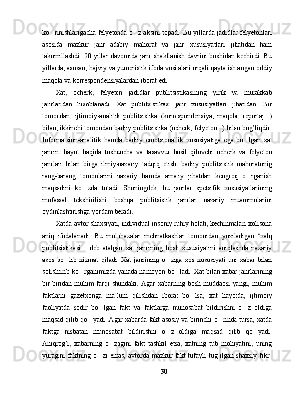 ko rinishlarigacha felyetonda o z aksini topadi. Bu yillarda jadidlar felyetonlari 
asosida   mazkur   janr   adabiy   mahorat   va   janr   xususiyatlari   jihatidan   ham
takomillashdi.  20 yillar  davomida  janr   shakllanish   davrini   boshidan  kechirdi.  Bu
yillarda, asosan, hajviy va yumoristik ifoda vositalari orqali qayta ishlangan oddiy
maqola va korrespondensiyalardan iborat edi.
Xat,   ocherk,   felyeton   jadidlar   publitsistikasining   yirik   va   murakkab
janrlaridan   hisoblanadi.   Xat   publitsistikasi   janr   xususiyatlari   jihatidan.   Bir
tomondan,   ijtimoiy-analitik   publitsistika   (korrespondensiya,   maqola,   reportaj...)
bilan, ikkinchi tomondan badiiy publitsistika (ocherk, felyeton...) bilan bog’liqdir.
Informatsion-analitik   hamda   badiiy   emotsionallik   xususiyatiga   ega   bo lgan   xat	

janrini   hayot   haqida   tushuncha   va   tasavvur   hosil   qiluvchi   ocherk   va   felyeton
janrlari   bilan   birga   ilmiy-nazariy   tadqiq   etish,   badiiy   publitsistik   mahoratnnig
rang-barang   tomonlarini   nazariy   hamda   amaliy   jihatdan   kengroq   o rganish

maqsadini   ko zda   tutadi.   Shuningdek,   bu   janrlar   spetsifik   xususiyatlarining	

mufassal   tekshirilishi   boshqa   publitsistik   janrlar   nazariy   muammolarini
oydinlashtirishga yordam beradi. 
Xatda avtor shaxsiyati, individual insoniy ruhiy holati, kechinmalari xolisona
aniq   ifodalanadi.   Bu   mulohazalar   mehnatkashlar   tomonidan   yoziladigan   xalq	

publitsistikasi   deb   atalgan   xat   janrining   bosh   xususiyatini   aniqlashda   nazariy	

asos   bo lib   xizmat   qiladi.   Xat   janrining   o ziga   xos   xususiyati   uni   xabar   bilan	
 
solishtirib ko rganimizda yanada namoyon bo ladi. Xat bilan xabar janrlarining	
 
bir-biridan  muhim  farqi   shundaki.  Agar  xabarning  bosh  muddaosi   yangi, muhim
faktlarni   gazetxonga   ma’lum   qilishdan   iborat   bo lsa,   xat   hayotda,   ijtimoiy	

faoliyatda   sodir   bo lgan   fakt   va   faktlarga   munosabat   bildirishni   o z   oldiga	
 
maqsad qilib qo yadi. Agar xabarda fakt asosiy va birinchi o rinda tursa, xatda	
 
faktga   nisbatan   munosabat   bildirishni   o z   oldiga   maqsad   qilib   qo yadi.	
 
Aniqrog’i,   xabarning   o zagini   fakt   tashkil   etsa,   xatning   tub   mohiyatini,   uning	

yuragini  faktning  o zi  emas,   avtorda   mazkur  fakt  tufayli   tug’ilgan  shaxsiy  fikr-	

30 