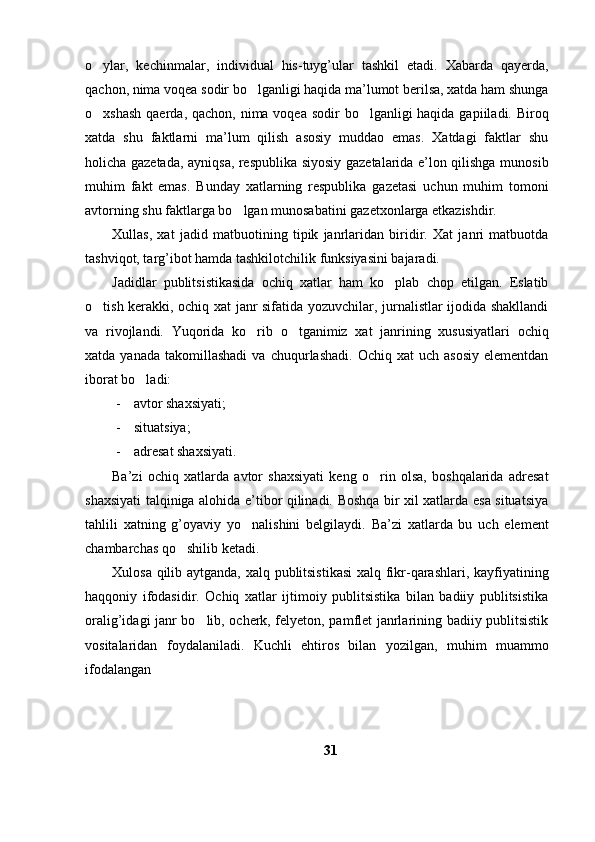 o ylar,   kechinmalar,   individual   his-tuyg’ular   tashkil   etadi.   Xabarda   qayerda,
qachon, nima voqea sodir bo lganligi haqida ma’lumot berilsa, xatda ham shunga	

o xshash qaerda, qachon, nima voqea sodir  bo lganligi haqida gapiiladi. Biroq	
 
xatda   shu   faktlarni   ma’lum   qilish   asosiy   muddao   emas.   Xatdagi   faktlar   shu
holicha gazetada, ayniqsa, respublika siyosiy gazetalarida e’lon qilishga munosib
muhim   fakt   emas.   Bunday   xatlarning   respublika   gazetasi   uchun   muhim   tomoni
avtorning shu faktlarga bo lgan munosabatini gazetxonlarga etkazishdir. 	

Xullas,   xat   jadid   matbuotining   tipik   janrlaridan   biridir.   Xat   janri   matbuotda
tashviqot, targ’ibot hamda tashkilotchilik funksiyasini bajaradi. 
Jadidlar   publitsistikasida   ochiq   xatlar   ham   ko plab   chop   etilgan.   Eslatib	

o tish kerakki, ochiq xat janr sifatida yozuvchilar, jurnalistlar ijodida shakllandi	

va   rivojlandi.   Yuqorida   ko rib   o tganimiz   xat   janrining   xususiyatlari   ochiq	
 
xatda  yanada   takomillashadi  va  chuqurlashadi.   Ochiq  xat   uch  asosiy  elementdan
iborat bo ladi:	

- avtor shaxsiyati;
- situatsiya;
- adresat shaxsiyati. 
Ba’zi   ochiq   xatlarda   avtor   shaxsiyati   keng   o rin   olsa,   boshqalarida   adresat	

shaxsiyati talqiniga alohida e’tibor qilinadi. Boshqa bir xil xatlarda esa situatsiya
tahlili   xatning   g’oyaviy   yo nalishini   belgilaydi.   Ba’zi   xatlarda   bu   uch   element	

chambarchas qo shilib ketadi.	

Xulosa qilib aytganda, xalq publitsistikasi  xalq fikr-qarashlari, kayfiyatining
haqqoniy   ifodasidir.   Ochiq   xatlar   ijtimoiy   publitsistika   bilan   badiiy   publitsistika
oralig’idagi janr bo lib, ocherk, felyeton, pamflet janrlarining badiiy publitsistik	

vositalaridan   foydalaniladi.   Kuchli   ehtiros   bilan   yozilgan,   muhim   muammo
ifodalangan 
31 