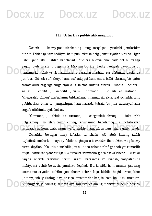 II.2. Ocherk va  publitsistik  maqollar.
Ocherk     badiiy-publitsistikaning   keng   tarqalgan,   yetakchi   janrlaridan
biridir. Tabiatiga ham badiiyat, ham publitsistika belgi,  xususiyatlari xos bo lgan	

ushbu   janr   ikki   jihatdan   baholanadi.   Ocherk   hikoya   bilan   tadqiqot   o rtasiga	
	
yaqin   joyda   turadi ,   degan   edi   Maksim   Gorkiy.   Ijodiy   faoliyati   davomida   bu	

janrning   ko plab   yetuk   namunalarini   yaratgan   mashhur   rus   adibining   gaplarida	

jon bor. Ocherk sof hikoya ham, sof tadqiqot ham emas, balki ularning bir qator
alomatlarini   bag’riga   singdirgan   o ziga   xos   sintetik   asardir.   Ruscha   ocherk	
  
so zi     chertit ,   ochertit ,   ya’ni   chizmoq ,   chizib   ko rsatmoq ,	
         
chegaralab   olmoq   ma’nolarini   bildirishini,   shuningdek,   aksariyat   ocherklarning	
 
publitsistika   bilan   to yinganligini   ham   nazarda   tutsak,   bu   janr   xususiyatlarini	

anglab olishimiz oydinlashadi.
“Chizmoq ,   chizib   ko rsatmoq ,   chegaralab   olmoq ,   doira   qilib	
      
belgilamoq   so zlari   bayon   etmoq,   tasvirlamoq,   baholamoq   tushunchalaridan	
 
tashqari, asar kompozitsiyasiga, ya’ni shakli-shamoyiliga ham  ishora qilib  turadi.
Ocherkka   berilgan   ilmiy   ta ’ riflar   turlichadir.   «O zbek   tilining   izohli	

lug’ati»da «ocherk   hayotiy faktlarni qisqacha tasviridan iborat kichikroq badiiy	

asar», deyiladi. Ko rinib turibdiki, bu o rinda ocherk ta’rifiga adabiyotshunoslik
 
nuqtai nazaridan yondashilgan. «Jurnalist spravochnigi»da esa «Ocherk   kishilar	

haqida   obrazli   tasavvur   berish,   ularni   harakatda   ko rsatish,   voqealarning	

mohiyatini   ochib   beruvchi   janrdir»,   deyiladi.   Bu   ta’rifda   ham   mazkur   janrning
barcha xususiyatlari  ochilmagan, chunki ocherk faqat  kishilar  haqida emas, biror
ijtimoiy,   tabiiy-ekologik   va   boshqa   muammolar   haqida   ham   bo lishi   mumkin.	

Shuningdek, yuqoridagi ta’rifda aytilgan «voqealarning mohiyatini ochib berish»
32 