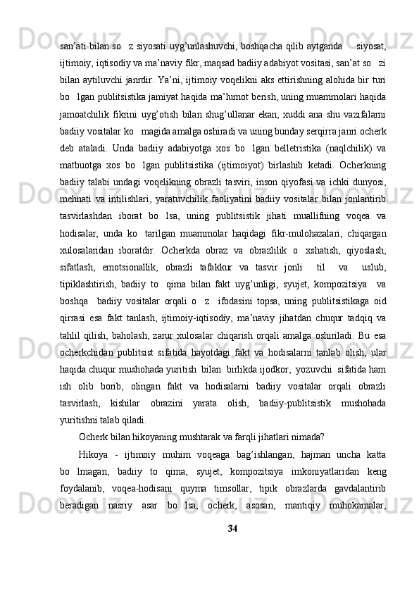 san’ati bilan so z siyosati uyg’unlashuvchi, boshqacha qilib aytganda   siyosat, 
ijtimoiy, iqtisodiy va ma’naviy fikr, maqsad badiiy adabiyot vositasi, san’at so zi	

bilan aytiluvchi janrdir. Ya’ni, ijtimoiy voqelikni aks ettirishning alohida bir turi
bo lgan publitsistika jamiyat haqida ma’lumot berish, uning muammolari haqida	

jamoatchilik   fikrini   uyg’otish   bilan   shug’ullanar   ekan,   xuddi   ana   shu   vazifalarni
badiiy vositalar ko magida amalga oshiradi va uning bunday serqirra janri ocherk	

deb   ataladi.   Unda   badiiy   adabiyotga   xos   bo lgan   belletristika   (naqlchilik)   va	

matbuotga   xos   bo lgan   publitsistika   (ijtimoiyot)   birlashib   ketadi.   Ocherkning	

badiiy   talabi   undagi   voqelikning   obrazli   tasviri,   inson   qiyofasi   va   ichki   dunyosi,
mehnati   va   intilishlari,   yaratuvchilik   faoliyatini   badiiy   vositalar   bilan   jonlantirib
tasvirlashdan   iborat   bo lsa,   uning   publitsistik   jihati   muallifning   voqea   va	

hodisalar,   unda   ko tarilgan   muammolar   haqidagi   fikr-mulohazalari,   chiqargan	

xulosalaridan   iboratdir.   Ocherkda   obraz   va   obrazlilik   o xshatish,   qiyoslash,	

sifatlash,   emotsionallik,   obrazli   tafakkur   va   tasvir   jonli     til     va     uslub,
tipiklashtirish,   badiiy   to qima   bilan   fakt   uyg’unligi,   syujet,   kompozitsiya     va	

boshqa     badiiy   vositalar   orqali   o z     ifodasini   topsa,   uning  	
 p ublitsistikaga   oid
qirrasi   esa   fakt   tanlash,   ijtimoiy-iqtisodiy,   ma’naviy   jihatdan   chuqur   tadqiq   va
tahlil   qilish,   baholash,   zarur   xulosalar   chiqarish   orqali   amalga   oshiriladi.   Bu   esa
ocherkchidan   publitsist   sifatida   hayotdagi   fakt   va   hodisalarni   tanlab   olish,   ular
haqida chuqur mushohada yuritish  bilan  birlikda ijodkor,  yozuvchi  sifatida ham
ish   olib   borib,   olingan    fakt    va   hodisalarni    badiiy   vositalar    orqali    obrazli
tasvirlash,     kishilar     obrazini     yarata     olish,     badiiy-publitsistik     mushohada
yuritishni talab qiladi.    
Ocherk bilan hikoyaning mushtarak va farqli jihatlari nimada?
Hikoya   -   ijtimoiy   muhim   voqeaga   bag’ishlangan,   hajman   uncha   katta
bo lmagan,   badiiy   to qima,   syujet,   kompozitsiya   imkoniyatlaridan   keng	
 
foydalanib,   voqea-hodisani   quyma   timsollar,   tipik   obrazlarda   gavdalantirib
beradigan   nasriy   asar   bo lsa,   ocherk,   asosan,   mantiqiy   muhokamalar,	

34 