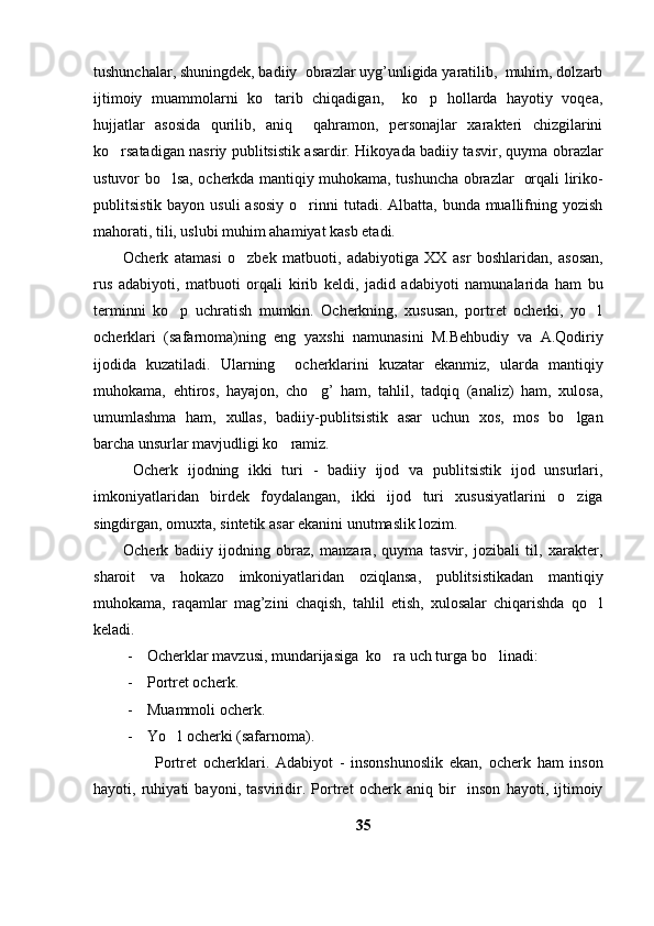 tushunchalar, shuningdek, badiiy  obrazlar uyg’unligida yaratilib,  muhim, dolzarb
ijtimoiy   muammolarni   ko tarib   chiqadigan,     ko p   hollarda   hayotiy   voqea, 
hujjatlar   asosida   qurilib,   aniq     qahramon,   personajlar   xarakteri   chizgilarini
ko rsatadigan nasriy publitsistik asardir. Hikoyada badiiy tasvir, quyma obrazlar	

ustuvor bo lsa, ocherkda mantiqiy muhokama, tushuncha obrazlar   orqali liriko-	

publitsistik bayon usuli  asosiy  o rinni  tutadi. Albatta, bunda  muallifning yozish	

mahorati, tili, uslubi muhim ahamiyat kasb etadi.
Ocherk   atamasi   o zbek   matbuoti,   adabiyotiga   XX   asr   boshlaridan,   asosan,	

rus   adabiyoti,   matbuoti   orqali   kirib   keldi,   jadid   adabiyoti   namunalarida   ham   bu
terminni   ko p   uchratish   mumkin.   Ocherkning,   xususan,   portret   ocherki,   yo l	
 
ocherklari   (safarnoma)ning   eng   yaxshi   namunasini   M.Behbudiy   va   A.Qodiriy
ijodida   kuzatiladi.   Ularning     ocherklarini   kuzatar   ekanmiz,   ularda   mantiqiy
muhokama,   ehtiros,   hayajon,   cho g’   ham,   tahlil,   tadqiq   (analiz)   ham,   xulosa,	

umumlashma   ham,   xullas,   badiiy-publitsistik   asar   uchun   xos,   mos   bo lgan	

barcha unsurlar mavjudligi ko ramiz.	

  Ocherk   ijodning   ikki   turi   -   badiiy   ijod   va   publitsistik   ijod   unsurlari,
imkoniyatlaridan   birdek   foydalangan,   ikki   ijod   turi   xususiyatlarini   o ziga	

singdirgan, omuxta, sintetik asar ekanini unutmaslik lozim. 
Ocherk   badiiy   ijodning   obraz,   manzara,   quyma   tasvir,   jozibali   til,   xarakter,
sharoit   va   hokazo   imkoniyatlaridan   oziqlansa,   publitsistikadan   mantiqiy
muhokama,   raqamlar   mag’zini   chaqish,   tahlil   etish,   xulosalar   chiqarishda   qo l	

keladi. 
- Ocherklar mavzusi, mundarijasiga  ko ra uch turga bo linadi: 	
 
- Portret ocherk. 
- Muammoli ocherk. 
- Yo l ocherki (safarnoma).	

          Portret   ocherklari.   Adabiyot   -   insonshunoslik   ekan,   ocherk   ham   inson
hayoti,   ruhiyati   bayoni,   tasviridir.   Portret   ocherk   aniq   bir     inson   hayoti,   ijtimoiy
35 