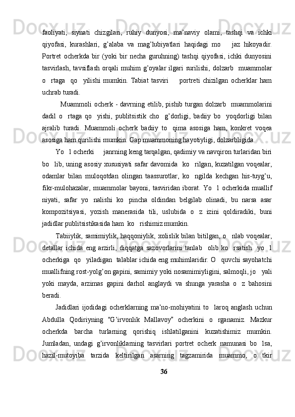 faoliyati,   siynati   chizgilari,   ruhiy   dunyosi,   ma’naviy   olami,   tashqi   va   ichki
qiyofasi,   kurashlari,   g’alaba   va   mag’lubiyatlari   haqidagi   mo jaz   hikoyadir.
Portret   ocherkda   bir   (yoki   bir   necha   guruhning)   tashqi   qiyofasi,   ichki   dunyosini
tasvirlash,   tavsiflash   orqali   muhim   g’oyalar   ilgari   surilishi,   dolzarb     muammolar
o rtaga     qo yilishi   mumkin.   Tabiat   tasviri     portreti   chizilgan   ocherklar   ham	
  
uchrab turadi. 
    Muammoli   ocherk  -   davrning  etilib,   pishib  turgan   dolzarb     muammolarini
dadil   o rtaga   qo yishi,   publitsistik   cho g’dorligi,   badiiy   bo yoqdorligi   bilan	
   
ajralib   turadi.   Muammoli   ocherk   badiiy   to qima   asosiga   ham,   konkret   voqea	

asosiga ham qurilishi mumkin. Gap muammoning hayotiyligi, dolzarbligida.
Yo l ocherki   janrning keng tarqalgan, qadimiy va navqiron turlaridan biri	
 
bo lib, uning asosiy xususiyati  safar davomida   ko rilgan, kuzatilgan voqealar,	
 
odamlar   bilan   muloqotdan   olingan   taassurotlar,   ko ngilda   kechgan   his-tuyg’u,	

fikr-mulohazalar,   muammolar   bayoni,   tasviridan   iborat.   Yo l   ocherkida   muallif	

niyati,   safar   yo nalishi   ko pincha   oldindan   belgilab   olinadi,   bu   narsa   asar	
 
kompozitsiyasi,   yozish   manerasida   tili,   uslubida   o z   izini   qoldiradiki,   buni	

jadidlar publitsistikasida ham  ko rishimiz mumkin.	

Tabiiylik,  samimiylik, haqqoniylik,  xolislik bilan  bitilgan, o nlab  voqealar,	

detallar   ichida   eng   arzirli,   diqqatga   sazovorlarini   tanlab     olib   ko rsatish     yo l
 
ocherkiga   qo yiladigan   talablar ichida eng muhimlaridir. O quvchi sayohatchi	
 
muallifning rost-yolg’on gapini, samimiy yoki nosamimiyligini, salmoqli, jo yali	

yoki   mayda,   arzimas   gapini   darhol   anglaydi   va   shunga   yarasha   o z   bahosini	

beradi.
Jadidlari   ijodidagi   ocherklarning   ma’no-mohiyatini   to laroq   anglash   uchun	

Abdulla   Qodiriyning   G’irvonlik   Mallavoy   ocherkini   o rganamiz.   Mazkur	
 	
ocherkda   barcha   turlarning   qorishiq   ishlatilganini   kuzatishimiz   mumkin.
Jumladan,   undagi   g’irvonliklarning   tasvirlari   portret   ocherk   namunasi   bo lsa,	

hazil-mutoyiba   tarzida   keltirilgan   asarning   tagzamirida   muammo,   o tkir

36 