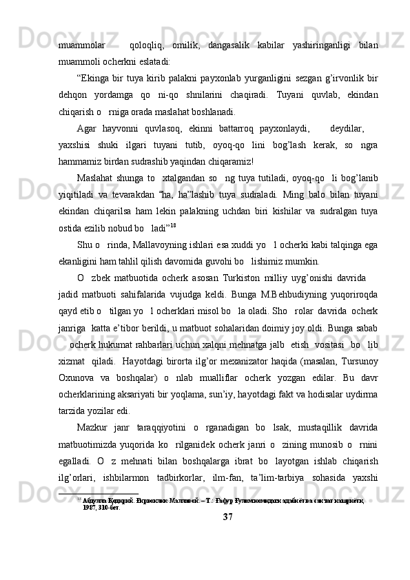 muammolar     qoloqliq,   omilik,   dangasalik   kabilar   yashiringanligi   bilan
muammoli ocherkni eslatadi:
“Ekinga   bir   tuya   kirib   palakni   payxonlab   yurganligini   sezgan   g’irvonlik   bir
dehqon   yordamga   qo ni-qo shnilarini   chaqiradi.   Tuyani   quvlab,   ekindan	
 
chiqarish o rniga orada maslahat boshlanadi.	

Agar   hayvonni   quvlasoq,   ekinni   battarroq   payxonlaydi,     deydilar,  	
 
yaxshisi   shuki   ilgari   tuyani   tutib,   oyoq-qo lini   bog’lash   kerak,   so ngra	
 
hammamiz birdan sudrashib yaqindan chiqaramiz!
Maslahat   shunga   to xtalgandan   so ng   tuya   tutiladi,   oyoq-qo li   bog’lanib	
  
yiqitiladi   va   tevarakdan   ha,   ha”lashib   tuya   sudraladi.   Ming   balo   bilan   tuyani

ekindan   chiqarilsa   ham   lekin   palakning   uchdan   biri   kishilar   va   sudralgan   tuya
ostida ezilib nobud bo ladi”	
 18
 
Shu o rinda, Mallavoyning ishlari esa xuddi yo l ocherki kabi talqinga ega	
 
ekanligini ham tahlil qilish davomida guvohi bo lishimiz mumkin.	

O zbek   matbuotida   ocherk   asosan   Turkiston   milliy   uyg’onishi   davrida  	
 
jadid   matbuoti   sahifalarida   vujudga   keldi.   Bunga   M.Behbudiyning   yuqoriroqda
qayd etib o tilgan yo l ocherklari misol bo la oladi. Sho rolar  davrida  ocherk	
   
janriga   katta e’tibor berildi, u matbuot sohalaridan doimiy joy oldi. Bunga sabab
 ocherk hukumat rahbarlari uchun xalqni mehnatga jalb   etish   vositasi   bo lib	
 
xizmat     qiladi.    Hayotdagi   birorta ilg’or   mexanizator  haqida  (masalan,   Tursunoy
Oxunova   va   boshqalar)   o nlab   mualliflar   ocherk   yozgan   edilar.   Bu   davr	

ocherklarining aksariyati bir yoqlama, sun’iy, hayotdagi fakt va hodisalar uydirma
tarzida yozilar edi. 
Mazkur   janr   taraqqiyotini   o rganadigan   bo lsak,   mustaqillik   davrida	
 
matbuotimizda   yuqorida   ko rilganidek   ocherk   janri   o zining   munosib   o rnini	
  
egalladi.   O z   mehnati   bilan   boshqalarga   ibrat   bo layotgan   ishlab   chiqarish	
 
ilg’orlari,   ishbilarmon   tadbirkorlar,   ilm-fan,   ta’lim-tarbiya   sohasida   yaxshi
18
 Абдулла Қодирий. Ғирвонлик Маллавой. – Т.: Ғафур Ғулом номидаги адабиёт ва санъат нашриёти, 
1987, 310-бет.
37 