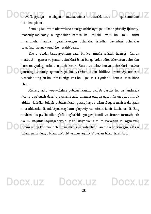 muvaffaqiyatga   erishgan   mutaxassislar   ocherklarimiz     qahramonlari
bo lmoqdalar.
Shuningdek, mamlakatimizda amalga oshirilayotgan ulkan iqtisodiy-ijtimoiy,
madaniy-ma’naviy   o zgarishlar   hamda   hal   etilishi   lozim   bo lgan     zarur	
 
muammolar   haqida     yaratilayotgan   ocherklar   jadidlar   davridagi   ocherklar
orasidagi farqni yaqqol ko rsatib beradi. 	

Shu   o rinda,   taraqqiyotning   yana   bir   ko rinishi   sifatida   hozirgi     davrda	
 
matbuot   gazeta va jurnal ocherklari bilan bir qatorda radio, televizion ocherklar	

ham   mavjudligi   eslatib   o tish   kerak.   Radio   va   televideniya   ocherklari   mazkur	

janrning   umumiy   qonunlariga   bo ysunishi   bilan   birlikda   ommaviy   axborot	

vositalarining bu ko rinishlariga xos bo lgan xususiyatlarini  ham o zida ifoda	
  
etadi.
Xullas,   jadid   yozuvchilari   publisistikaning   qariyb   barcha   tur   va   janrlarida
Milliy uyg’onish davri g’oyalarini xalq ommasi  ongiga quyishda  qizg’in ishtirok
etdilar. Jadidlar tufayli publisistikaning xalq hayoti bilan aloqasi mislsiz darajada
mustahkamlandi,   adabiyotning   ham   g’oyaviy   va   estetik   ta’sir   kuchi   oshdi.   Eng
muhimi, bu publisistika  g’aflat og’ushida  yotgan, baxtli  va farovon turmush, erk
va  musatqillik haqidagi orzu-o ylari ikkiyoqlama  zulm sharoitida so ngan xalq	
 
ommasining ko zini ochib, uni shahdam qadamlar bilan olg’a borayotgan XX asr	

bilan, yangi dunyo bilan, ma’rifat va mustaqillik g’oyalari bilan  tanishtirdi. 
38 