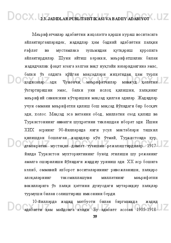2. 3 . JADIDLAR PUBLITSISTIKASI VA BADIIY ADABIYOT
Маърифатчилар адабиётни жаҳолатга қарши кураш воситасига
айлантирганларидек,   жадидлар   ҳам   бадиий   адабиётни   халқни
ғафлат   ва   мустамлака   зульмидан   қутқариш   қуролига
айлантирдилар.   Шуни   айтиш   керакки,   маърифатшилик   билан
жадидчилик фақат юзага келган вақт нуқтайи назаридангина эмас,
балки   ўз   олдига   қўйган   мақсадлари   жиҳатидан   ҳам   турли
ҳодисалар   эди.   Чунончи,   маърифатчилар   мавжуд   ҳолатни
ўзгартиришни   эмас,   балки   уни   ислоҳ   қилишни,   халқнинг
маърифий   савиясини  кўтаришни   мақсад  қилган   эдилар.  Жадидлар
учун оммани маърифатли қилиш бош мақсад йўлидаги бир босқич
эди,   холос.   Мақсад   эса   ватанни   обод,   миллатни   озод   қилиш   ва
Туркистоннинг   аввалги   шуҳратини   тиклашдан   иборат   эди.   Ишни
ХИХ   асрнинг   90-йилларида   янги   усул   мактаблари   ташкил
қилишдан   бошлаган   жадидлар   кўп   ўтмай,   Туркистонда   ҳур,
демократик   мустақил   давлат   тузишни   режалаштирдилар.   1917-
йилда   Туркистон   мухториятининг   бунёд   этилиши   шу   режанинг
амалга оширилиши йўлидаги жиддиу уриниш эди. ХХ аср бошига
келиб,   оммавий   ахборот   воситаларининг   ривожланиши,   халқаро
алоқаларнинг   такомиллашуви   миллатнинг   маърифатли
вакилларига   ўз   халқи   ҳаётини   дунуодаги   мутараққиу   халқлар
турмуши билан солиштириш имконини берди. 
10-йилларда   жадид   матбуоти   билан   биргаликда     жадид
адабиёти   ҳам   майдонга   келди.   Бу   адабиёт   асосан   1905-1918-
39 