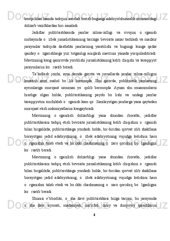 bosqichlari hamda tadrijini asoslab berish bugungi adabiyotshunoslik zimmasidagi
dolzarb vazifalardan biri sanaladi. 
Jadidlar   publitsistikasida   janrlar   xilma-xilligi   va   rivojini   o rganish
mobaynida o zbek  jurnalistikasining  tarixiga bevosita  nazar  tashlash   va mazkur	

jarayonlar   tadrijida   dastlabki   janrlarning   yaratilishi   va   bugungi   kunga   qadar
qanday   o zgarishlarga   yuz   tutganligi   aniqlash   mavzuni   yanada   yorqinlashtiradi.	

Mavzuning keng qamrovda yoritilishi jurnalistikaning kelib chiqishi va taraqqiyot
jarayonlarini ko rsatib beradi. 	

Ta’kidlash   joizki,   ayni   damda   gazeta   va   jurnallarda   janrlar   xilma-xilligini
kuzatish   amri   mahol   bo lib   bormoqda.   Shu   qatorda,   publitsistik   janrlarning	

ayrimlariga   murojaat   umuman   yo qolib   bormoqda.   Aynan   shu   muammolarni	

hisobga   olgan   holda,   publitsistikaning   paydo   bo lishi   va   undagi   janrlar	

taraqqiyotini sinchiklab o rganish kam qo llanilayotgan janrlarga yana qaytadan	
 
murojaat etish imkoniyatlarini kengaytiradi. 
Mavzuning   o rganilish   dolzarbligi   yana   shundan   iboratki,   jadidlar	

publitsistikasini   tadqiq   etish   bevosita   jurnalistikaning   kelib   chiqishini   o rganish	

bilan  birgalikda,  publitsistikaga  yondash   holda,  bir-biridan  quvvat   olib  shakllana
borayotgan   jadid   adabiyotining,   o zbek   adabiyotining   vujudga   kelishini   ham	

o rganishni   talab   etadi   va   bu   ikki   chashmaning   o zaro   qorishiq   bo lganligini	
  
ko rsatib beradi. 

Mavzuning   o rganilish   dolzarbligi   yana   shundan   iboratki,   jadidlar	

publitsistikasini   tadqiq   etish   bevosita   jurnalistikaning   kelib   chiqishini   o rganish	

bilan  birgalikda,  publitsistikaga  yondash   holda,  bir-biridan  quvvat   olib  shakllana
borayotgan   jadid   adabiyotining,   o zbek   adabiyotining   vujudga   kelishini   ham	

o rganishni   talab   etadi   va   bu   ikki   chashmaning   o zaro   qorishiq   bo lganligini	
  
ko rsatib beradi. 

Shunisi   e’tiborliki,   o sha   davr   publitsistikasi   bizga   tarixni,   bu   jarayonda	

o sha   davr   siyosati,   madaniyati,   ma’rifati,   diniy   va   dunyoviy   qarashlarini	

4 