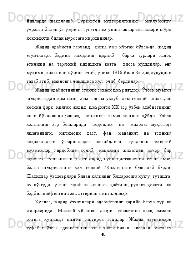 йилларда   шаклланиб,   Туркистон   мухториятининг     мағлубиятга
учраши   билан   ўз   умрини   тугатди   ва   унинг   аксар   вакиллари   шўро
ҳокимияти билан муросага киришдилар. 
Жадид   адабиёти   гарчанд     қисқа   умр   кўрган   бўлса-да,   жадид
ёзувчилари   бадиий   ижоднинг   қарийб     барча   турлари   ислоҳ
этилиши   ва   тараққий   қилишига   катта     ҳисса   қўшдилар;   энг
муҳими,  халқнинг   кўзини   очиб,  унинг  1916-йили  ўз  ҳақ-ҳуқуқини
талаб этиб, майдонга чиқишига йўл  очиб  бердилар. 
Жадид адабиётининг етакчи соҳаси шеъриятдир. Ўзбек мумтоз
шеъриятидан   ҳам   вазн,   ҳам   тил   ва   услуб,   ҳам   ғоявий     жиҳатдан
кескин фарқ   қилган жадид   шеърияти ХХ аср ўзбек адабиётининг
янги   йўналишда   равнақ     топишига   тамал   тошини   қўйди.   Ўзбек
халқининг   аср   бошларида     нодонлик     ва     жаҳолат   муҳитида
яшаганлиги,   ижтимоий   ҳаёт,   фан,   маданият   ва   техника
соҳаларидаги   ўзгаришларга   лоқайдлиги,   кундалик   маиший
муаммолар   гирдобида   қолиб,   маънавий   жиҳатдан   ночор   бир
аҳволга     тушганлиги   фақат   жадид   публицистикасининггина   эмас,
балки   шеъриятнинг   ҳам   ғоявий   йўналишини   белгилаб   берди.
Жадидлар ўз шеърлари билан халқнинг башарасига кўзгу  тутишга,
бу   кўзгуда     унинг   ғариб   ва   қашшоқ   ҳаётини,   руҳсиз   ҳолати     ва
бадбин кайфиятини акс эттиришга интилдилар. 
Хуллас,   жадид   ёзувчилари   адабиётнинг   қарийб   барча   тур   ва
жанрларида     Миллий   уйғониш   даври     ғояларини   халқ   оммаси
онгига   қуйишда   қизғин   иштирок   этдилар.   Жадид   ёзувчилари
туфайли   ўзбек   адабиётининг   халқ   ҳаёти   билан     алоқаси     мислсиз
40 
