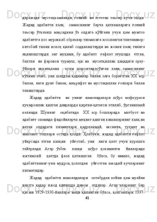 даражада    мустаҳкамланди,  ғоявий    ва  эстетик   таъсир  кучи   ошди.
Жадид   адабиёти   халқ     оммасининг   барча   қатламларига   ғоявий
таъсир   ўтказиш   мақсадини   ўз   олдига   қўйгани   учун   ҳам   мумтоз
адабиётга хос мураккаб образлар тизмасига асосланган тантанавор-
китобий тилни  ислоҳ қилиб соддалаштирди  ва жонли  халқ  тилига
яқинлаштирди.   энг   муҳими,   бу   адабиёт     ғафлат   оғушида     ётган,
бахтли     ва   фаровон   турмуш,   эрк   ва     мусатқиллик   ҳақидаги   орзу-
ўйлари   иккиёқлама     зулм   шароитидасўнган   халқ   оммасининг
кўзини   очиб,   уни   шаҳдам   қадамлар   билан   олға   бораётган   ХХ   аср
билан,   янги   дунё   билан,   маърифат   ва   мустақиллик   ғоялари   билан
таништирди. 
Жадид   адабиёти     ва   унинг   намояндалари   шўро   мафкураси
ҳукмронлик  қилган  даврларда  қирғин-қатағон  этилиб,  ўрганилмай
келинди.   Шунинг     оқибатида     ХХ   аср   бошларида     матбуот   ва
адабиёт оламида фидойиларча меҳнат қилган кишиларнинг халқ ва
ватан   олдидаги   хизматлари   қадрланмай,   аксинча,   туҳмат   ва
маломат   тошлари   остида   қолди.   Ҳолбуки,   жадид   адабиёти   ғафлат
уйқусида   ётган   халқни     уйғотиб,   уни     янги   ҳаёт   учун   курашга
тайёрлади.   Агар   ўзбек     халқи     шўро   ҳокимияти     йилларида
ижтимоий     ҳаётда   фаол   қатнашган     бўлса,   бу   аввало,   жадид
адабиётининг-уни   мудроқ   ҳолатдан     уйғотган   ижодий   кучларнинг
хизматидир. 
Жадид     адабиёти   намояндалари     октябрдан   кейин   ҳам   муайян
вақтга   қадар   ижод   қилишда   давом     этдилар.   Агар   уларнинг   бир
қисми   1929-1930-йиллари   маҳв   қилинган   бўлса,   қолганлари   1937-
41 