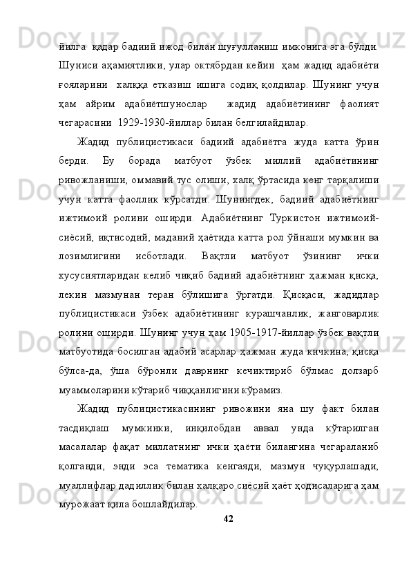 йилга  қадар бадиий ижод билан шуғулланиш имконига эга бўлди.
Шуниси аҳамиятлики, улар октябрдан кейин   ҳам жадид адабиёти
ғояларини     халққа   етказиш   ишига   содиқ   қолдилар.   Шунинг   учун
ҳам   айрим   адабиётшунослар     жадид   адабиётининг   фаолият
чегарасини  1929-1930-йиллар билан белгилайдилар. 
Жадид   публицистикаси   бадиий   адабиётга   жуда   катта   ўрин
берди.   Бу   борада   матбуот   ўзбек   миллий   адабиётининг
ривожланиши, оммавий тус олиши, халқ ўртасида кенг тарқалиши
учун   катта   фаоллик   кўрсатди.   Шунингдек,   бадиий   адабиётнинг
ижтимоий   ролини   оширди.   Адабиётнинг   Туркистон   ижтимоий-
сиёсий, иқтисодий, маданий  ҳаётида катта рол ўйнаши мумкин ва
лозимлигини   исботлади.   Вақтли   матбуот   ўзининг   ички
хусусиятларидан   келиб   чиқиб   бадиий   адабиётнинг   ҳажман   қисқа,
лекин   мазмунан   теран   бўлишига   ўргатди.   Қисқаси,   жадидлар
публицистикаси   ўзбек   адабиётининг   курашчанлик,   жанговарлик
ролини оширди. Шунинг учун ҳам 1905-1917-йиллар ўзбек вақтли
матбуотида босилган адабий асарлар ҳажман жуда кичкина, қисқа
бўлса-да,   ўша   бўронли   даврнинг   кечиктириб   бўлмас   долзарб
муаммоларини кўтариб чиққанлигини кўрамиз. 
Жадид   публицистикасининг   ривожини   яна   шу   факт   билан
тасдиқлаш   мумкинки,   инқилобдан   аввал   унда   кўтарилган
масалалар   фақат   миллатнинг   ички   ҳаёти   билангина   чегараланиб
қолганди,   энди   эса   тематика   кенгаяди,   мазмун   чуқурлашади,
муаллифлар дадиллик билан халқаро сиёсий ҳаёт ҳодисаларига ҳам
мурожаат қила бошлайдилар. 
42 
