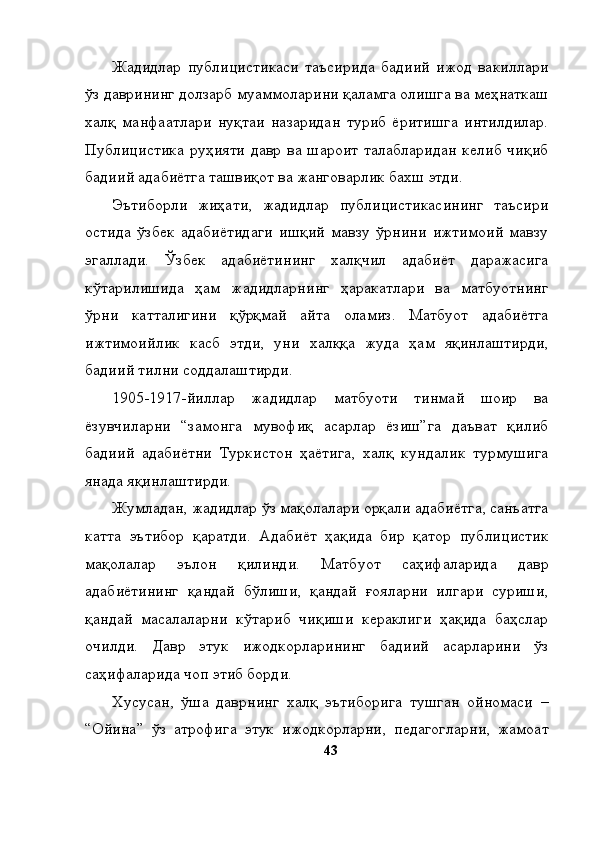 Жадидлар   публицистикаси   таъсирида   бадиий   ижод   вакиллари
ўз даврининг долзарб муаммоларини қаламга олишга ва меҳнаткаш
халқ   манфаатлари   нуқтаи   назаридан   туриб   ёритишга   интилдилар.
Публицистика руҳияти   давр ва шароит  талабларидан   келиб  чиқиб
бадиий адабиётга ташвиқот ва жанговарлик бахш этди. 
Эътиборли   жиҳати,   жадидлар   публицистикасининг   таъсири
остида   ўзбек   адабиётидаги   ишқий   мавзу   ўрнини   ижтимоий   мавзу
эгаллади.   Ўзбек   адабиётининг   халқчил   адабиёт   даражасига
кўтарилишида   ҳам   жадидларнинг   ҳаракатлари   ва   матбуотнинг
ўрни   катталигини   қўрқмай   айта   оламиз.   Матбуот   адабиётга
ижтимоийлик   касб   этди,   уни   халққа   жуда   ҳам   яқинлаштирди,
бадиий тилни соддалаштирди.
1905-1917-йиллар   жадидлар   матбуоти   тинмай   шоир   ва
ёзувчиларни   “замонга   мувофиқ   асарлар   ёзиш”га   даъват   қилиб
бадиий   адабиётни   Туркистон   ҳаётига,   халқ   кундалик   турмушига
янада яқинлаштирди. 
Жумладан, жадидлар ўз мақолалари орқали адабиётга, санъатга
катта   эътибор   қаратди.   Адабиёт   ҳақида   бир   қатор   публицистик
мақолалар   эълон   қилинди.   Матбуот   саҳифаларида   давр
адабиётининг   қандай   бўлиши,   қандай   ғояларни   илгари   суриши,
қандай   масалаларни   кўтариб   чиқиши   кераклиги   ҳақида   баҳслар
очилди.   Давр   этук   ижодкорларининг   бадиий   асарларини   ўз
саҳифаларида чоп этиб борди. 
Хусусан,   ўша   даврнинг   халқ   эътиборига   тушган   ойномаси   –
“Ойина”   ўз   атрофига   этук   ижодкорларни,   педагогларни,   жамоат
43 