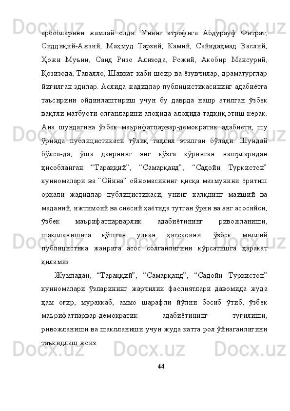 арбобларини   жамлай   олди.   Унинг   атрофига   Абдурауф   Фитрат,
Сиддиқий-Ажзий,   Маҳмуд   Тарзий,   Камий,   Сайидаҳмад   Васлий,
Ҳожи   Муъин,   Саид   Ризо   Ализода,   Рожий,   Акобир   Мансурий,
Қозизода, Тавалло, Шавкат каби шоир ва ёзувчилар, драматурглар
йиғилган эдилар. Аслида жадидлар публицистикасининг адабиётга
таъсирини   ойдинлаштириш   учун   бу   даврда   нашр   этилган   ўзбек
вақтли матбуоти олганларини алоҳида-алоҳида тадқиқ этиш керак.
Ана   шундагина   ўзбек   маърифатпарвар-демократик   адабиёти,   шу
ўринда   публицистикаси   тўлиқ   таҳлил   этилган   бўлади.   Шундай
бўлса-да,   ўша   даврнинг   энг   кўзга   кўринган   нашрларидан
ҳисобланган   “Тараққий”,   “Самарқанд”,   “Садойи   Туркистон”
кунномалари   ва   “Ойина”   ойномасининг   қисқа   мазмунини   ёритиш
орқали   жадидлар   публицистикаси,   унинг   халқнинг   маиший   ва
маданий, ижтимоий ва сиёсий ҳаётида тутган ўрни ва энг асосийси,
ўзбек   маърифатпарварлик   адабиётининг   ривожланиши,
шаклланишига   қўшган   улкан   ҳиссасини,   ўзбек   миллий
публицистика   жанрига   асос   солганлигини   кўрсатишга   ҳаракат
қиламиз. 
Жумладан,   “Тараққий”,   “Самарқанд”,   “Садойи   Туркистон”
кунномалари   ўзларининг   жарчилик   фаолиятлари   давомида   жуда
ҳам   оғир,   мураккаб,   аммо   шарафли   йўлни   босиб   ўтиб,   ўзбек
маърифатпарвар-демократик   адабиётининг   туғилиши,
ривожланиши ва шаклланиши учун жуда катта рол ўйнаганлигини
таъкидлаш жоиз. 
44 