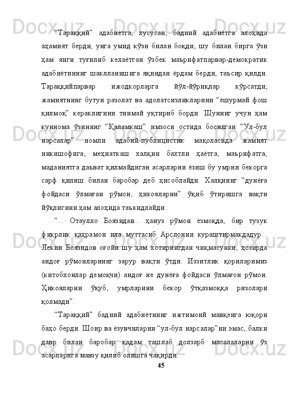 “Тараққий”   адабиётга,   хусусан,   бадиий   адабиётга   алоҳида
аҳамият   берди,   унга   умид   кўзи   билан   боқди,   шу   билан   бирга   ўзи
ҳам   янги   туғилиб   келаётган   ўзбек   маърифатпарвар-демократик
адабиётининг   шаклланишига   яқиндан   ёрдам   берди,   таъсир   қилди.
Тараққийпарвар   ижодкорларга   йўл-йўриқлар   кўрсатди,
жамиятнинг   бутун   разолат   ва   адолатсизликларини   “ёшурмай   фош
қилмоқ”   кераклигини   тинмай   уқтириб   борди.   Шунинг   учун   ҳам
куннома   ўзининг   “Қаламкаш”   имзоси   остида   босилган   “Ул-бул
нарсалар”   номли   адабий-публицистик   мақоласида   жамият
инкишофига,   меҳнаткаш   халқни   бахтли   ҳаётга,   маърифатга,
маданиятга даъват қилмайдиган асарларни ёзиш бу умрни бекорга
сарф   қилиш   билан   баробар   деб   ҳисоблайди.   Халқнинг   “дунёға
фойдаси   ўлмаған   рўмон,   ҳикояларни”   ўқиб   ўтиришга   вақти
йўқлигини ҳам алоҳида таъкидлайди:
“...   Отаулло   Боязидав...   ҳануз   рўмон   ёзмоқда,   бир   тузук
фикрлик   қаҳрамон   ила   муттасиб   Арслонни   кураштирмакдадур...
Лекин   Боязидов   оғойи   шу   ҳам   хотирингдан   чиқмасунки,   ҳозирда
андоғ   рўмонларнинг   зарур   вақти   ўтди.   Иззитлик   қориларимиз
(китобхонлар   демоқчи)   андоғ   не   дунёға   фойдаси   ўлмағон   рўмон.
Ҳикояларни   ўқуб,   умрларини   бекор   ўтқазмоққа   ризолари
қолмади”.
“Тараққий”   бадиий   адабиётнинг   ижтимоий   мавқеига   юқори
баҳо берди. Шоир ва ёзувчиларни “ул-бул нарсалар”ни эмас, балки
давр   билан   баробар   қадам   ташлаб   долзарб   масалаларни   ўз
асарларига мавзу қилиб олишга чақирди. 
45 