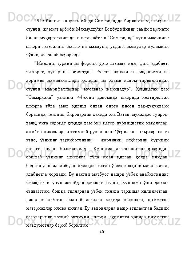 1913-йилнинг апрелъ ойида Самарқандда йирик олим, шоир ва
ёзувчи, жамоат арбоби Маҳмудхўжа Беҳбудийнинг саъйи ҳаракати
билан муҳаррирлигида чиқарилаётган “Самарқанд” кунномасининг
шиори   газетанинг   маъно   ва   мазмуни,   ундаги   мавзулар   кўламини
тўлиқ белгилаб берар эди: 
“Миллий,   туркий   ва   форсий   ўрта   шевада   илм,   фан,   адабиёт,
тижорат,   ҳунар   ва   зироатдан.   Руссия   аҳволи   ва   маданияти   ва
хорижия   мамалакатлари   ҳолидан   ва   олами   ислом   тириклигидан
ёзувчи,   маърифатпарвар,   мусаввар   жаридадур”.   Ҳақиқатан   ҳам
“Самарқанд”   ўзининг   44-сони   давомида   юқорида   келтирилган
шиорга   тўла   амал   қилиш   билан   бирга   инсон   ҳақ-ҳуқуқлари
борасида, тенглик, биродарлик ҳақида она Ватан, муқаддас тупроқ,
халқ,   унга   садоқат   ҳақида   ҳам   бир   қатор   публицистик   мақолалар,
ажойиб   ҳикоялар,   ижтимоий   руҳ   билан   йўғрилган   шеърлар   нашр
этиб,   ўзининг   тарғиботчилик   –   жарчилик,   раҳбарлик   бурчини
ортиғи   билан   бажара   олди.   Куннома   дастлабки   нашрларидан
бошлаб   ўзининг   шиорига   тўла   амал   қилган   ҳолда   илмдан,
бадииятдан, адабиётдан бебаҳра қолган ўзбек халқини маърифатга,
адабиётга   чорлади.   Бу   вақтли   матбуот   нашри   ўзбек   адабиётининг
тараққиёти   учун   астойдил   ҳаракат   қилди.   Куннома   ўша   даврда
ёзилаётган,   бошқа   тиллардан   ўзбек   тилига   таржима   қилинаётган,
нашр   этилаётган   бадиий   асарлар   ҳақида   эълонлар,   қимматли
материаллар илова қилган. Бу эълонларда нашр этилаётган бадиий
асарларнинг   ғоявий   мазмуни,   шарҳи,   аҳамияти   ҳақида   қимматли
маълумотлар бериб борилган. 
46 