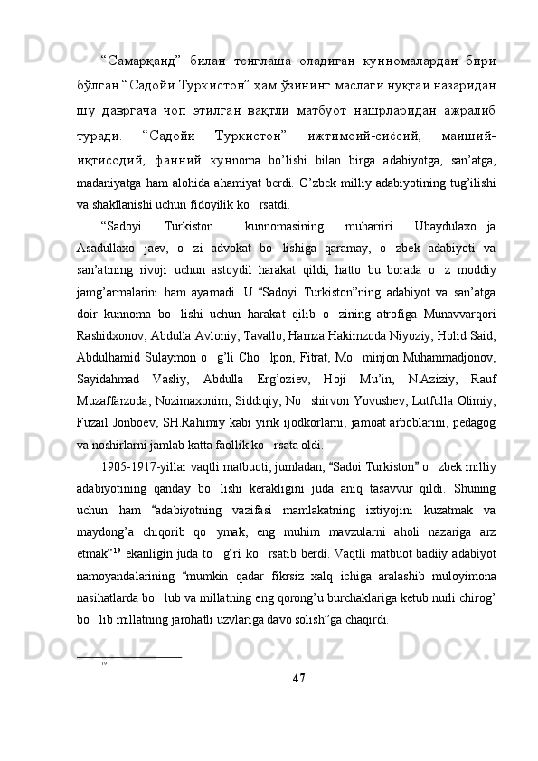 “Самарқанд”   билан   тенглаша   оладиган   кунномалардан   бири
бўлган “Садойи Туркистон” ҳам ўзининг маслаги нуқтаи назаридан
шу   давргача   чоп   этилган   вақтли   матбуот   нашрларидан   ажралиб
туради.   “Садойи   Туркистон”   ижтимоий-сиёсий,   маиший-
иқтисодий,   фанний   кун noma   bo’lishi   bilan   birga   adabiyotga,   san’atga,
madaniyatga   ham   alohida   ahamiyat   berdi.   O’zbek   milliy   adabiyotining   tug’ilishi
va shakllanishi uchun fidoyilik ko rsatdi. 
“Sadoyi   Turkiston   kunnomasining   muharriri   Ubaydulaxo ja	
 
Asadullaxo jaev,   o zi   advokat   bo lishiga   qaramay,   o zbek   adabiyoti   va	
   
san’atining   rivoji   uchun   astoydil   harakat   qildi,   hatto   bu   borada   o z   moddiy	

jamg’armalarini   ham   ayamadi.   U   Sadoyi   Turkiston”ning   adabiyot   va   san’atga	

doir   kunnoma   bo lishi   uchun   harakat   qilib   o zining   atrofiga   Munavvarqori	
 
Rashidxonov, Abdulla Avloniy, Tavallo, Hamza Hakimzoda Niyoziy, Holid Said,
Abdulhamid Sulaymon o g’li  Cho lpon, Fitrat, Mo minjon Muhammadjonov,	
  
Sayidahmad   Vasliy,   Abdulla   Erg’oziev,   Hoji   Mu’in,   N.Aziziy,   Rauf
Muzaffarzoda, Nozimaxonim, Siddiqiy, No shirvon Yovushev, Lutfulla Olimiy,	

Fuzail Jonboev, SH.Rahimiy kabi yirik ijodkorlarni, jamoat  arboblarini, pedagog
va noshirlarni jamlab katta faollik ko rsata oldi. 	

1905-1917-yillar vaqtli matbuoti, jumladan,  Sadoi Turkiston  o zbek milliy	
 	
adabiyotining   qanday   bo lishi   kerakligini   juda   aniq   tasavvur   qildi.   Shuning	

uchun   ham   adabiyotning   vazifasi   mamlakatning   ixtiyojini   kuzatmak   va	

maydong’a   chiqorib   qo ymak,   eng   muhim   mavzularni   aholi   nazariga   arz	

etmak” 19
  ekanligin juda to g’ri  ko rsatib berdi. Vaqtli  matbuot  badiiy adabiyot
 
namoyandalarining   mumkin   qadar   fikrsiz   xalq   ichiga   aralashib   muloyimona	

nasihatlarda bo lub va millatning eng qorong’u burchaklariga ketub nurli chirog’	

bo lib millatning jarohatli uzvlariga davo solish”ga chaqirdi.	

19
47 