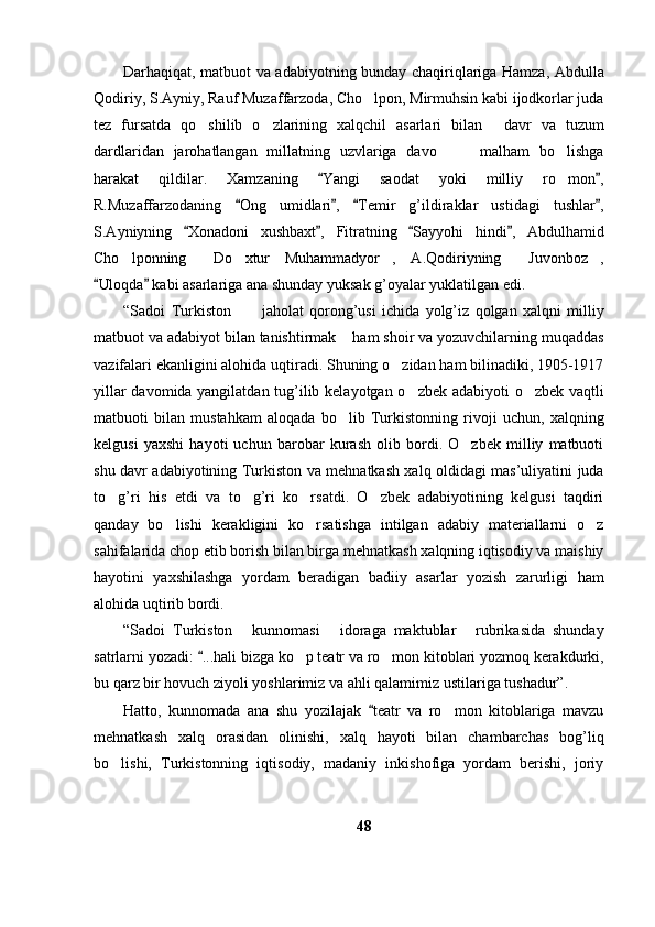 Darhaqiqat, matbuot va adabiyotning bunday chaqiriqlariga Hamza, Abdulla
Qodiriy, S.Ayniy, Rauf Muzaffarzoda, Cho lpon, Mirmuhsin kabi ijodkorlar juda
tez   fursatda   qo shilib   o zlarining   xalqchil   asarlari   bilan   davr   va   tuzum	
  
dardlaridan   jarohatlangan   millatning   uzvlariga   davo     malham   bo lishga	
  
harakat   qildilar.   Xamzaning   Yangi   saodat   yoki   milliy   ro mon ,	
 	
R.Muzaffarzodaning   Ong   umidlari ,   Temir   g’ildiraklar   ustidagi   tushlar ,	
   
S.Ayniyning   Xonadoni   xushbaxt ,   Fitratning   Sayyohi   hindi ,   Abdulhamid	
   
Cho lponning   Do xtur   Muhammadyor ,   A.Qodiriyning   Juvonboz ,	
     
Uloqda  kabi asarlariga ana shunday yuksak g’oyalar yuklatilgan edi. 	
 
“Sadoi   Turkiston   jaholat   qorong’usi   ichida   yolg’iz   qolgan   xalqni   milliy	
 
matbuot va adabiyot bilan tanishtirmak  ham shoir va yozuvchilarning muqaddas	

vazifalari ekanligini alohida uqtiradi. Shuning o zidan ham bilinadiki, 1905-1917	

yillar davomida yangilatdan tug’ilib kelayotgan o zbek adabiyoti o zbek vaqtli	
 
matbuoti   bilan   mustahkam   aloqada   bo lib   Turkistonning   rivoji   uchun,   xalqning	

kelgusi   yaxshi   hayoti   uchun   barobar   kurash   olib   bordi.   O zbek   milliy   matbuoti	

shu davr adabiyotining Turkiston va mehnatkash xalq oldidagi mas’uliyatini juda
to g’ri   his   etdi   va   to g’ri   ko rsatdi.   O zbek   adabiyotining   kelgusi   taqdiri	
   
qanday   bo lishi   kerakligini   ko rsatishga   intilgan   adabiy   materiallarni   o z	
  
sahifalarida chop etib borish bilan birga mehnatkash xalqning iqtisodiy va maishiy
hayotini   yaxshilashga   yordam   beradigan   badiiy   asarlar   yozish   zarurligi   ham
alohida uqtirib bordi. 
“Sadoi   Turkiston   kunnomasi   idoraga   maktublar   rubrikasida   shunday	
  
satrlarni yozadi:  ...hali bizga ko p teatr va ro mon kitoblari yozmoq kerakdurki,	
	 
bu qarz bir hovuch ziyoli yoshlarimiz va ahli qalamimiz ustilariga tushadur”.
Hatto,   kunnomada   ana   shu   yozilajak   teatr   va   ro mon   kitoblariga   mavzu	
	
mehnatkash   xalq   orasidan   olinishi,   xalq   hayoti   bilan   chambarchas   bog’liq
bo lishi,   Turkistonning   iqtisodiy,   madaniy   inkishofiga   yordam   berishi,   joriy	

48 