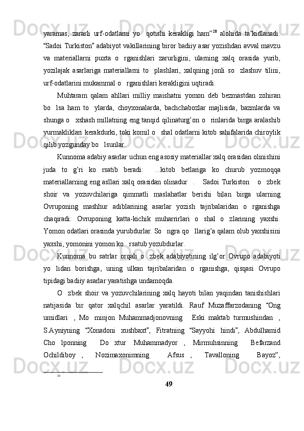 yaramas,   zararli   urf-odatlarni   yo qotishi   kerakligi   ham” 20
  alohida   ta’kidlanadi.
Sadoi Turkiston  adabiyot vakillarining biror badiiy asar yozishdan avval mavzu	
 
va   materiallarni   puxta   o rganishlari   zarurligini,   ularning   xalq   orasida   yurib,	

yozilajak   asarlariga   materiallarni   to plashlari,   xalqning   jonli   so zlashuv   tilini,	
 
urf-odatlarini mukammal o rganishlari kerakligini uqtiradi. 	

Muhtaram   qalam   ahllari   milliy   maishatni   yomon   deb   bezmastdan   zohiran
bo lsa   ham   to ylarda,   choyxonalarda,   bachchabozlar   majlisida,   bazmlarda   va	
 
shunga o xshash millatning eng tanqid qilinaturg’on o rinlarida birga aralashib	
 
yurmakliklari kerakdurki, toki komil o shal odatlarni kitob sahifalarida chiroylik	

qilib yozgunday bo lsunlar.	

Kunnoma adabiy asarlar uchun eng asosiy materiallar xalq orasidan olinishini
juda   to g’ri   ko rsatib   beradi:   ...kitob   betlariga   ko churub   yozmoqqa	
   
materiallarning eng asllari xalq orasidan olinadur .  Sadoi Turkiston  o zbek	
   
shoir   va   yozuvchilariga   qimmatli   maslahatlar   berishi   bilan   birga   ularning
Ovruponing   mashhur   adiblarining   asarlar   yozish   tajribalaridan   o rganishga	

chaqiradi:   Ovruponing   katta-kichik   muharrirlari   o shal   o zlarining   yaxshi.	
 
Yomon odatlari orasinda yurubdurlar. So ngra qo llarig’a qalam olub yaxshisini	
 
yaxshi, yomonini yomon ko rsatub yozubdurlar.	

Kunnoma   bu   satrlar   orqali   o zbek   adabiyotining   ilg’or   Ovrupo   adabiyoti	

yo lidan   borishga,   uning   ulkan   tajribalaridan   o rganishga,   qisqasi   Ovrupo	
 
tipidagi badiiy asarlar yaratishga undamoqda. 
O zbek   shoir   va   yozuvchilarining   xalq   hayoti   bilan   yaqindan   tanishishlari	

natijasida   bir   qator   xalqchil   asarlar   yaratildi.   Rauf   Muzaffarzodaning   Ong	

umidlari ,   Mo minjon   Muhammadjonovning   Eski   maktab   turmushindan ,	
   
S.Ayniyning   Xonadoni   xushbaxt ,   Fitratning   Sayyohi   hindi ,   Abdulhamid	
   
Cho lponning   Do xtur   Muhammadyor ,   Mirmuhsinning   Befarzand	
    
Ochildiboy ,   Nozimaxonimning   Afsus ,   Tavalloning   Bayoz”,	
   
20
49 